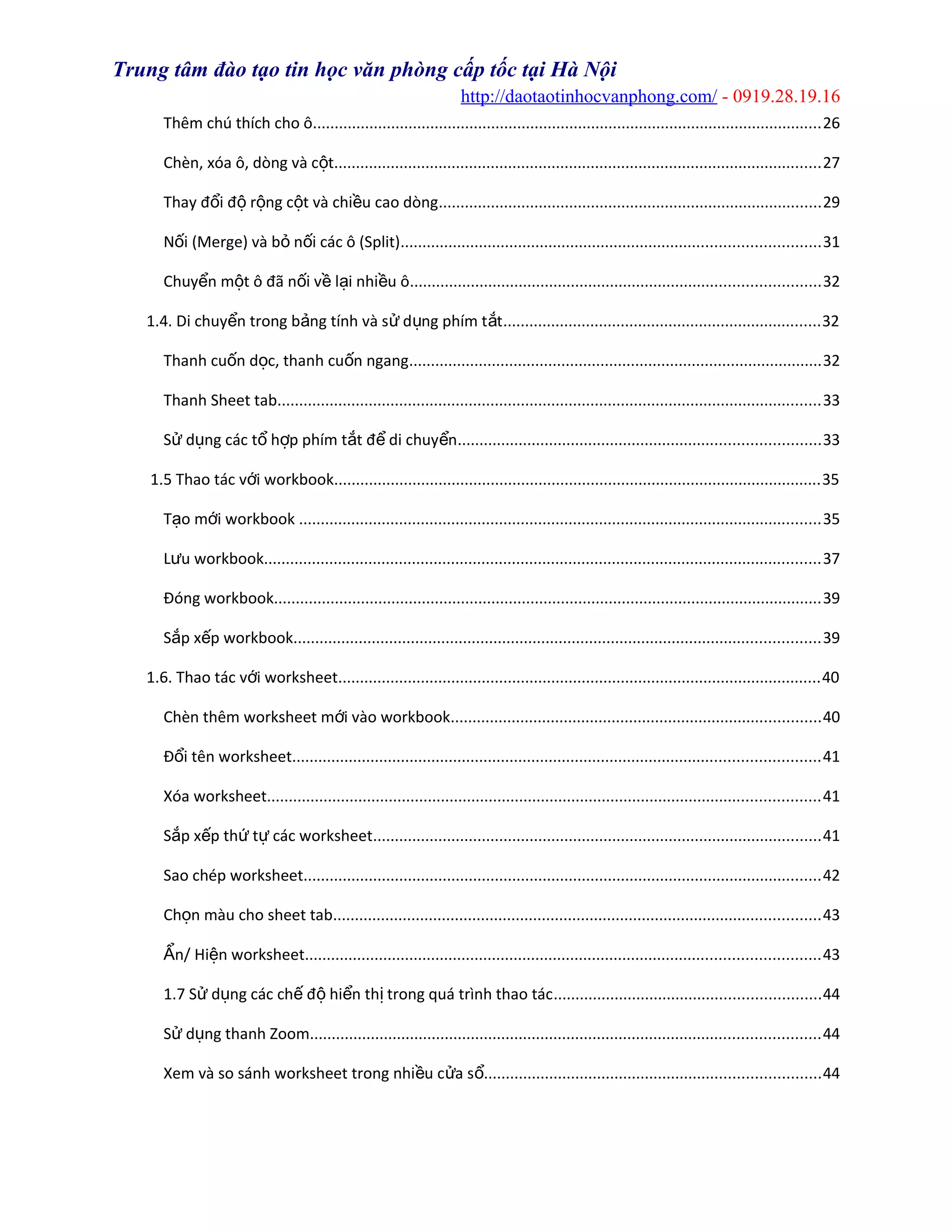 Trung tâm đào tạo tin học văn phòng cấp tốc tại Hà Nội
http://daotaotinhocvanphong.com/ - 0919.28.19.16
Thêm chú thích cho ô.....................................................................................................................26
Chèn, xóa ô, dòng và c tộ ................................................................................................................27
Thay đ i đ r ng c t và chi u cao dòngổ ộ ộ ộ ề ........................................................................................29
N i (Merge) và b n i các ô (Split)ố ỏ ố ................................................................................................31
Chuy n m t ô đã n i v l i nhi u ôể ộ ố ề ạ ề ..............................................................................................32
1.4. Di chuy n trong b ng tính và s d ng phím t tể ả ử ụ ắ .........................................................................32
Thanh cu n d c, thanh cu n ngangố ọ ố ...............................................................................................32
Thanh Sheet tab.............................................................................................................................33
S d ng các t h p phím t t đ di chuy nử ụ ổ ợ ắ ể ể ...................................................................................33
1.5 Thao tác v i workbookớ ................................................................................................................35
T o m i workbookạ ớ ........................................................................................................................35
L u workbookư ................................................................................................................................37
Đóng workbook..............................................................................................................................39
S p x p workbookắ ế .........................................................................................................................39
1.6. Thao tác v i worksheetớ ...............................................................................................................40
Chèn thêm worksheet m i vào workbookớ .....................................................................................40
Đ i tên worksheetổ .........................................................................................................................41
Xóa worksheet...............................................................................................................................41
S p x p th t các worksheetắ ế ứ ự .......................................................................................................41
Sao chép worksheet.......................................................................................................................42
Ch n màu cho sheet tabọ ................................................................................................................43
n/ Hi n worksheetẨ ệ ......................................................................................................................43
1.7 S d ng các ch đ hi n th trong quá trình thao tácử ụ ế ộ ể ị .............................................................44
S d ng thanh Zoomử ụ .....................................................................................................................44
Xem và so sánh worksheet trong nhi u c a sề ử ổ.............................................................................44
 