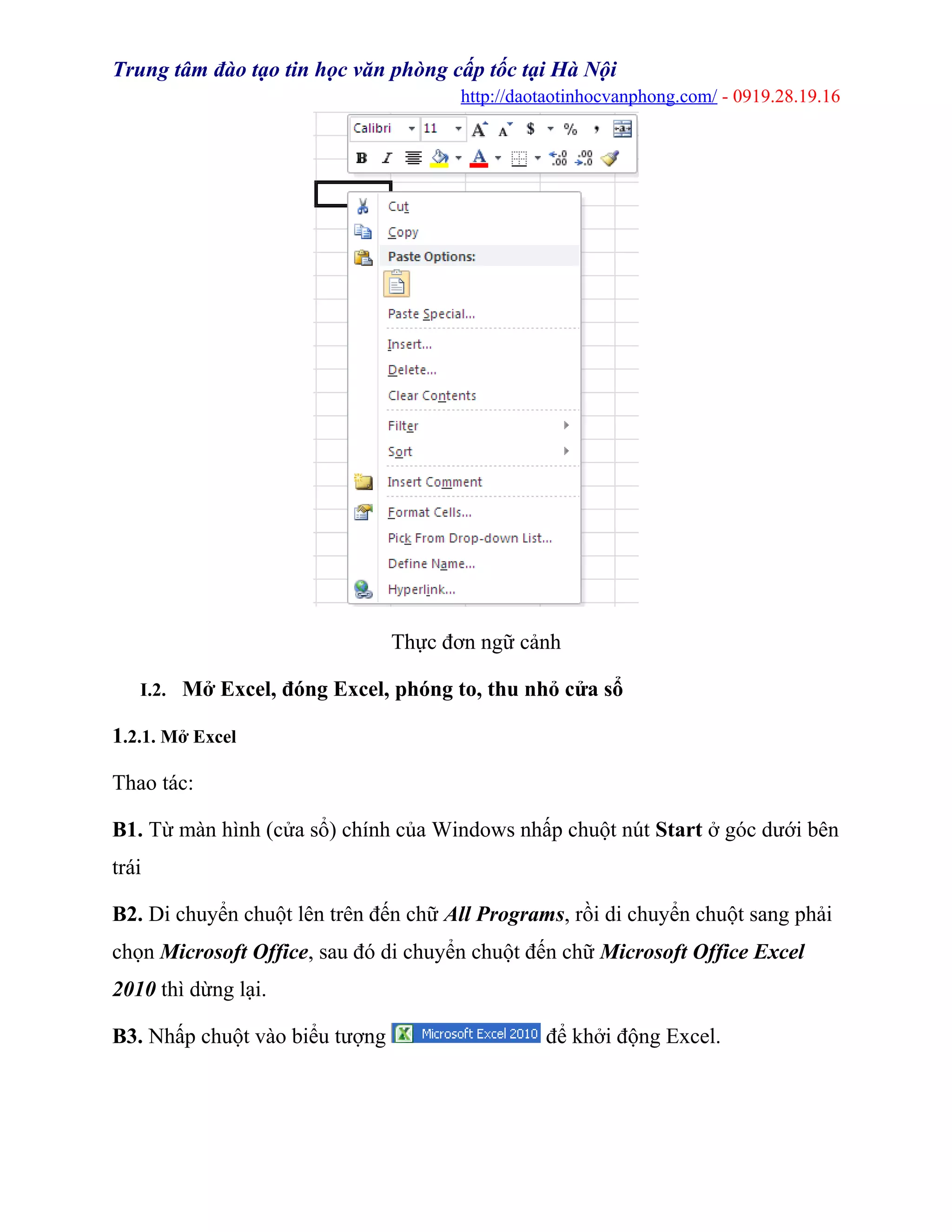 Trung tâm đào tạo tin học văn phòng cấp tốc tại Hà Nội
http://daotaotinhocvanphong.com/ - 0919.28.19.16
Thực đơn ngữ cảnh
I.2. Mở Excel, đóng Excel, phóng to, thu nhỏ cửa sổ
1.2.1. Mở Excel
Thao tác:
B1. Từ màn hình (cửa sổ) chính của Windows nhấp chuột nút Start ở góc dưới bên
trái
B2. Di chuyển chuột lên trên đến chữ All Programs, rồi di chuyển chuột sang phải
chọn Microsoft Office, sau đó di chuyển chuột đến chữ Microsoft Office Excel
2010 thì dừng lại.
B3. Nhấp chuột vào biểu tượng để khởi động Excel.
 