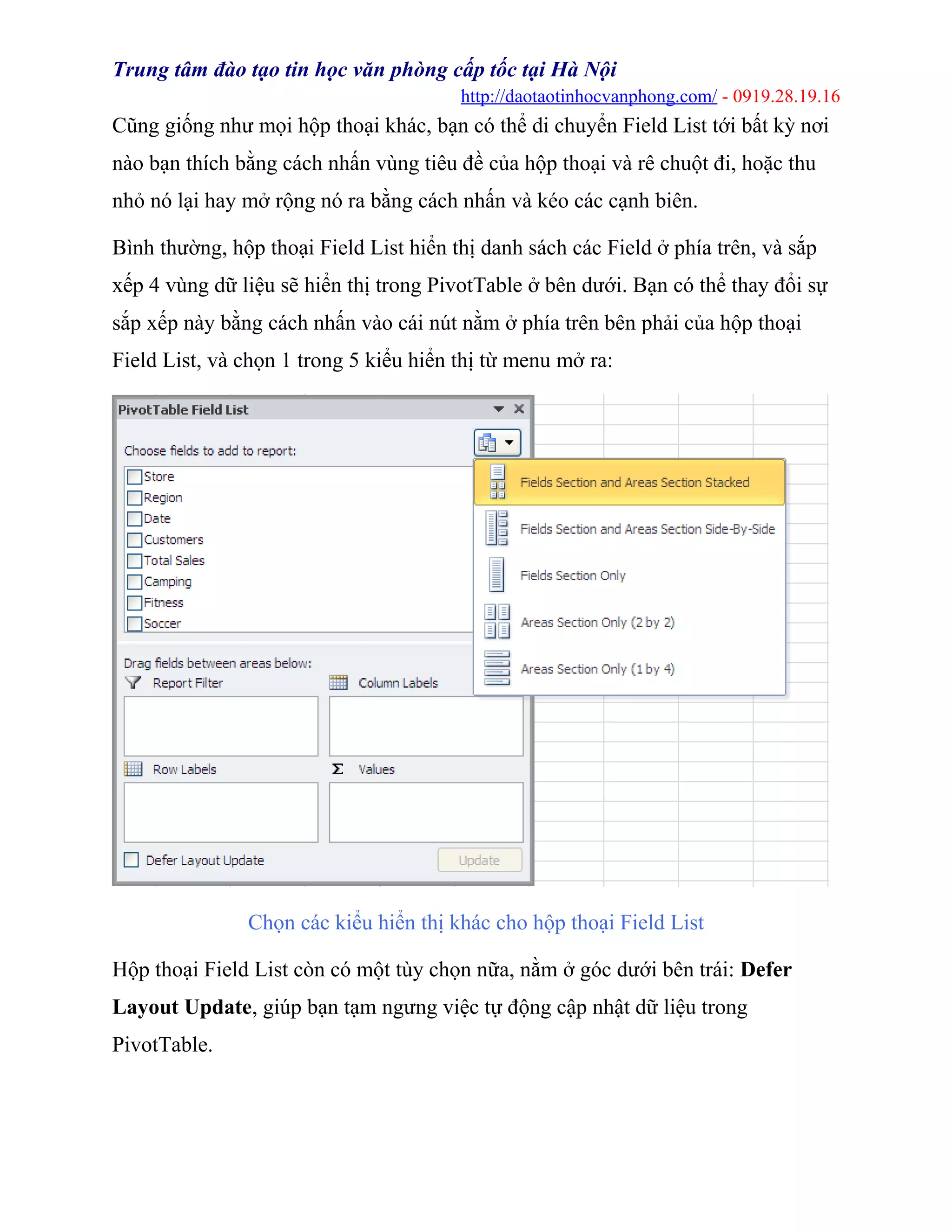 Trung tâm đào tạo tin học văn phòng cấp tốc tại Hà Nội
http://daotaotinhocvanphong.com/ - 0919.28.19.16
Cũng giống như mọi hộp thoại khác, bạn có thể di chuyển Field List tới bất kỳ nơi
nào bạn thích bằng cách nhấn vùng tiêu đề của hộp thoại và rê chuột đi, hoặc thu
nhỏ nó lại hay mở rộng nó ra bằng cách nhấn và kéo các cạnh biên.
Bình thường, hộp thoại Field List hiển thị danh sách các Field ở phía trên, và sắp
xếp 4 vùng dữ liệu sẽ hiển thị trong PivotTable ở bên dưới. Bạn có thể thay đổi sự
sắp xếp này bằng cách nhấn vào cái nút nằm ở phía trên bên phải của hộp thoại
Field List, và chọn 1 trong 5 kiểu hiển thị từ menu mở ra:
Chọn các kiểu hiển thị khác cho hộp thoại Field List
Hộp thoại Field List còn có một tùy chọn nữa, nằm ở góc dưới bên trái: Defer
Layout Update, giúp bạn tạm ngưng việc tự động cập nhật dữ liệu trong
PivotTable.
 