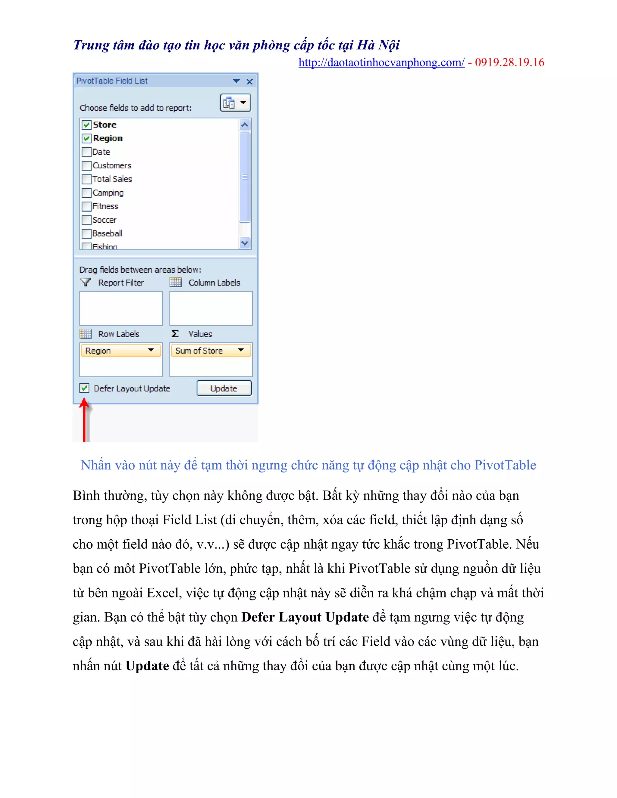 Trung tâm đào tạo tin học văn phòng cấp tốc tại Hà Nội
http://daotaotinhocvanphong.com/ - 0919.28.19.16
Nhấn vào nút này để tạm thời ngưng chức năng tự động cập nhật cho PivotTable
Bình thường, tùy chọn này không được bật. Bất kỳ những thay đổi nào của bạn
trong hộp thoại Field List (di chuyển, thêm, xóa các field, thiết lập định dạng số
cho một field nào đó, v.v...) sẽ được cập nhật ngay tức khắc trong PivotTable. Nếu
bạn có môt PivotTable lớn, phức tạp, nhất là khi PivotTable sử dụng nguồn dữ liệu
từ bên ngoài Excel, việc tự động cập nhật này sẽ diễn ra khá chậm chạp và mất thời
gian. Bạn có thể bật tùy chọn Defer Layout Update để tạm ngưng việc tự động
cập nhật, và sau khi đã hài lòng với cách bố trí các Field vào các vùng dữ liệu, bạn
nhấn nút Update để tất cả những thay đổi của bạn được cập nhật cùng một lúc.
 