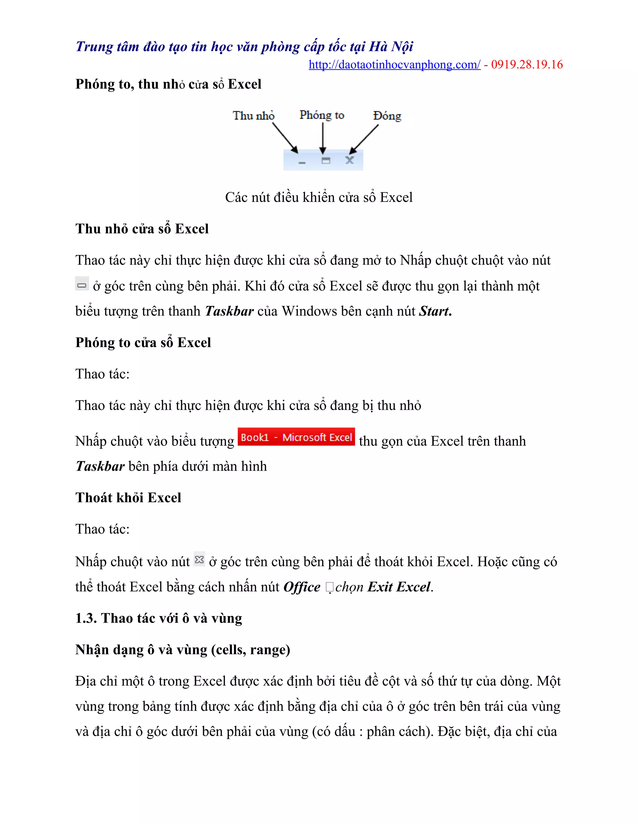 Trung tâm đào tạo tin học văn phòng cấp tốc tại Hà Nội
http://daotaotinhocvanphong.com/ - 0919.28.19.16
Phóng to, thu nhỏ cửa sổ Excel
Các nút điều khiển cửa sổ Excel
Thu nhỏ cửa sổ Excel
Thao tác này chỉ thực hiện được khi cửa sổ đang mở to Nhấp chuột chuột vào nút
ở góc trên cùng bên phải. Khi đó cửa sổ Excel sẽ được thu gọn lại thành một
biểu tượng trên thanh Taskbar của Windows bên cạnh nút Start.
Phóng to cửa sổ Excel
Thao tác:
Thao tác này chỉ thực hiện được khi cửa sổ đang bị thu nhỏ
Nhấp chuột vào biểu tượng thu gọn của Excel trên thanh
Taskbar bên phía dưới màn hình
Thoát khỏi Excel
Thao tác:
Nhấp chuột vào nút ở góc trên cùng bên phải để thoát khỏi Excel. Hoặc cũng có
thể thoát Excel bằng cách nhấn nút Office chọn Exit Excel.
1.3. Thao tác với ô và vùng
Nhận dạng ô và vùng (cells, range)
Địa chỉ một ô trong Excel được xác định bởi tiêu đề cột và số thứ tự của dòng. Một
vùng trong bảng tính được xác định bằng địa chỉ của ô ở góc trên bên trái của vùng
và địa chỉ ô góc dưới bên phải của vùng (có dấu : phân cách). Đặc biệt, địa chỉ của
 