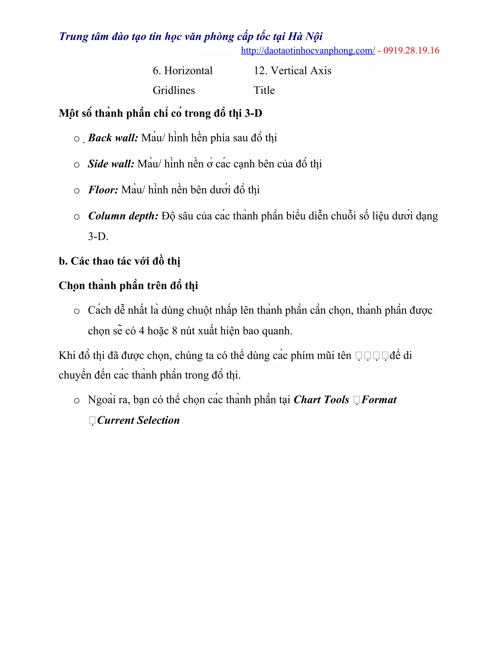 Trung tâm đào tạo tin học văn phòng cấp tốc tại Hà Nội
http://daotaotinhocvanphong.com/ - 0919.28.19.16
6. Horizontal
Gridlines
12. Vertical Axis
Title
Một số thành phần chỉ có trong đồ thị 3-D
o Back wall: Màu/ hình hền phía sau đồ thị
o Side wall: Màu/ hình nền ở các cạnh bên của đồ thị
o Floor: Màu/ hình nền bên dưới đồ thị
o Column depth: Độ sâu của các thành phần biểu diễn chuỗi số liệu dưới dạng
3-D.
b. Các thao tác với đồ thị
Chọn thành phần trên đồ thị
o Cách dễ nhất là dùng chuột nhấp lên thành phần cần chọn, thành phần được
chọn sẽ có 4 hoặc 8 nút xuất hiện bao quanh.
Khi đồ thị đã được chọn, chúng ta có thể dùng các phím mũi tên để di
chuyển đến các thành phần trong đồ thị.
o Ngoài ra, bạn có thể chọn các thành phần tại Chart Tools Format
Current Selection
 