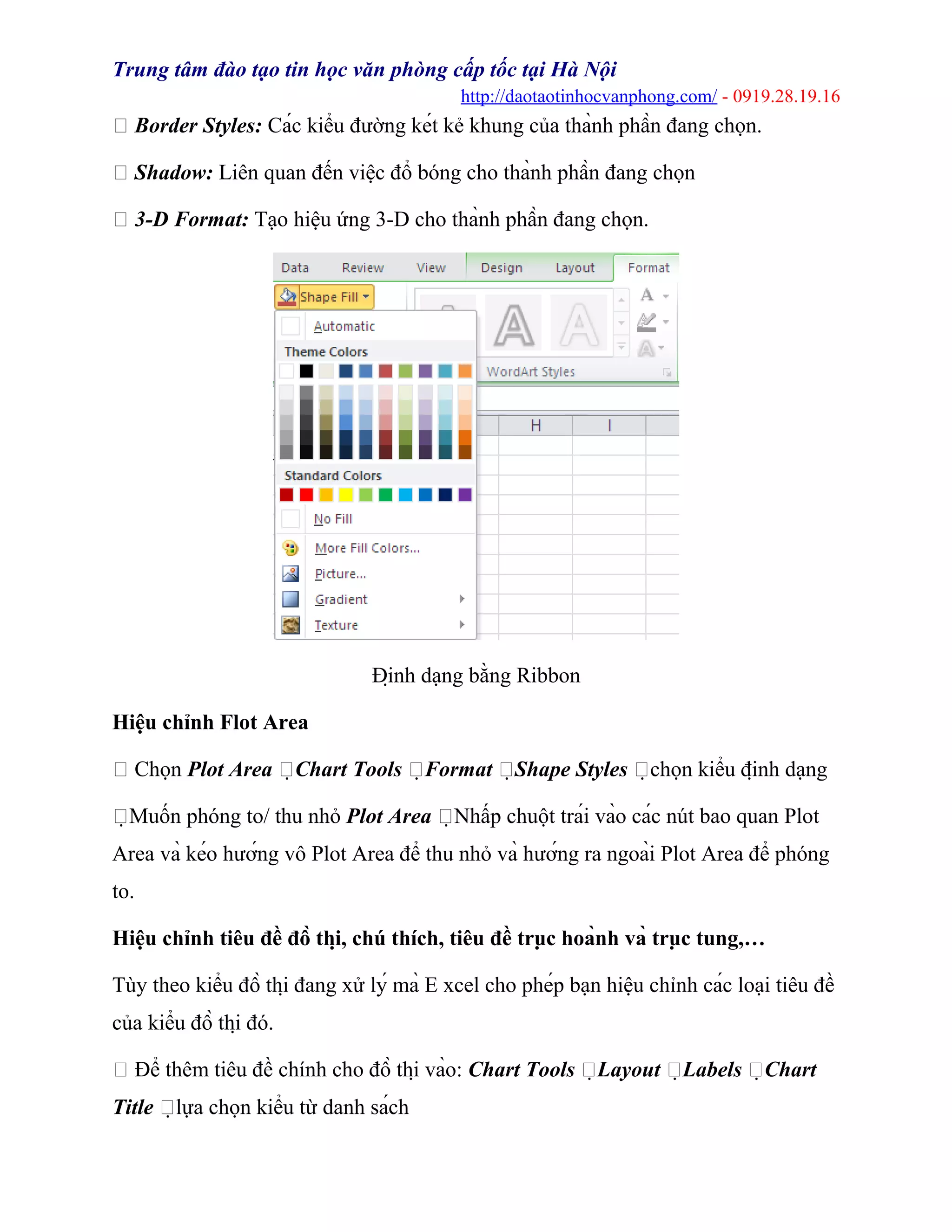 Trung tâm đào tạo tin học văn phòng cấp tốc tại Hà Nội
http://daotaotinhocvanphong.com/ - 0919.28.19.16
 Border Styles: Các kiểu đường két kẻ khung của thành phần đang chọn.
 Shadow: Liên quan đến việc đổ bóng cho thành phần đang chọn
 3-D Format: Tạo hiệu ứng 3-D cho thành phần đang chọn.
Định dạng bằng Ribbon
Hiệu chỉnh Flot Area
 Chọn Plot Area Chart Tools Format Shape Styles chọn kiểu định dạng
Muốn phóng to/ thu nhỏ Plot Area Nhấp chuột trái vào các nút bao quan Plot
Area và kéo hướng vô Plot Area để thu nhỏ và hướng ra ngoài Plot Area để phóng
to.
Hiệu chỉnh tiêu đề đồ thị, chú thích, tiêu đề trục hoành và trục tung,…
Tùy theo kiểu đồ thị đang xử lý mà E xcel cho phép bạn hiệu chỉnh các loại tiêu đề
của kiểu đồ thị đó.
 Để thêm tiêu đề chính cho đồ thị vào: Chart Tools Layout Labels Chart
Title lựa chọn kiểu từ danh sách
 