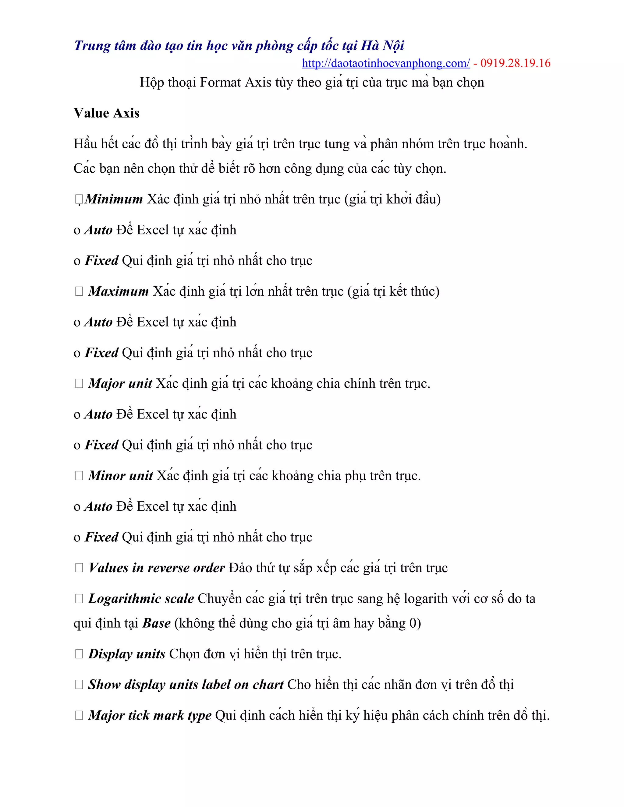 Trung tâm đào tạo tin học văn phòng cấp tốc tại Hà Nội
http://daotaotinhocvanphong.com/ - 0919.28.19.16
Hộp thoại Format Axis tùy theo giá trị của trục mà bạn chọn
Value Axis
Hầu hết các đồ thị trình bày giá trị trên trục tung và phân nhóm trên trục hoành.
Các bạn nên chọn thử để biết rõ hơn công dụng của các tùy chọn.
Minimum Xác định giá trị nhỏ nhất trên trục (giá trị khởi đầu)
o Auto Để Excel tự xác định
o Fixed Qui định giá trị nhỏ nhất cho trục
 Maximum Xác định giá trị lớn nhất trên trục (giá trị kết thúc)
o Auto Để Excel tự xác định
o Fixed Qui định giá trị nhỏ nhất cho trục
 Major unit Xác định giá trị các khoảng chia chính trên trục.
o Auto Để Excel tự xác định
o Fixed Qui định giá trị nhỏ nhất cho trục
 Minor unit Xác định giá trị các khoảng chia phụ trên trục.
o Auto Để Excel tự xác định
o Fixed Qui định giá trị nhỏ nhất cho trục
 Values in reverse order Đảo thứ tự sắp xếp các giá trị trên trục
 Logarithmic scale Chuyển các giá trị trên trục sang hệ logarith với cơ số do ta
qui định tại Base (không thể dùng cho giá trị âm hay bằng 0)
 Display units Chọn đơn vị hiển thị trên trục.
 Show display units label on chart Cho hiển thị các nhãn đơn vị trên đồ thị
 Major tick mark type Qui định cách hiển thị ký hiệu phân cách chính trên đồ thị.
 