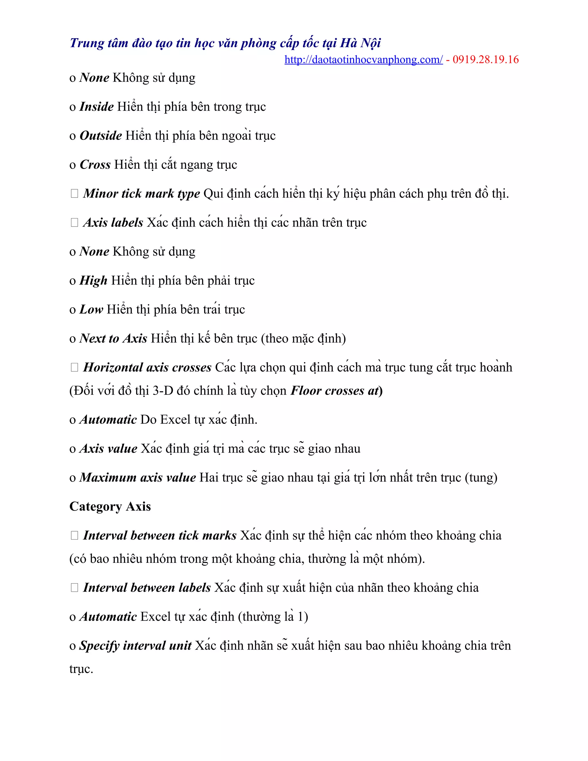 Trung tâm đào tạo tin học văn phòng cấp tốc tại Hà Nội
http://daotaotinhocvanphong.com/ - 0919.28.19.16
o None Không sử dụng
o Inside Hiển thị phía bên trong trục
o Outside Hiển thị phía bên ngoài trục
o Cross Hiển thị cắt ngang trục
 Minor tick mark type Qui định cách hiển thị ký hiệu phân cách phụ trên đồ thị.
 Axis labels Xác định cách hiển thị các nhãn trên trục
o None Không sử dụng
o High Hiển thị phía bên phải trục
o Low Hiển thị phía bên trái trục
o Next to Axis Hiển thị kế bên trục (theo mặc định)
 Horizontal axis crosses Các lựa chọn qui định cách mà trục tung cắt trục hoành
(Đối với đồ thị 3-D đó chính là tùy chọn Floor crosses at)
o Automatic Do Excel tự xác định.
o Axis value Xác định giá trị mà các trục sẽ giao nhau
o Maximum axis value Hai trục sẽ giao nhau tại giá trị lớn nhất trên trục (tung)
Category Axis
 Interval between tick marks Xác định sự thể hiện các nhóm theo khoảng chia
(có bao nhiêu nhóm trong một khoảng chia, thường là một nhóm).
 Interval between labels Xác định sự xuất hiện của nhãn theo khoảng chia
o Automatic Excel tự xác định (thường là 1)
o Specify interval unit Xác định nhãn sẽ xuất hiện sau bao nhiêu khoảng chia trên
trục.
 