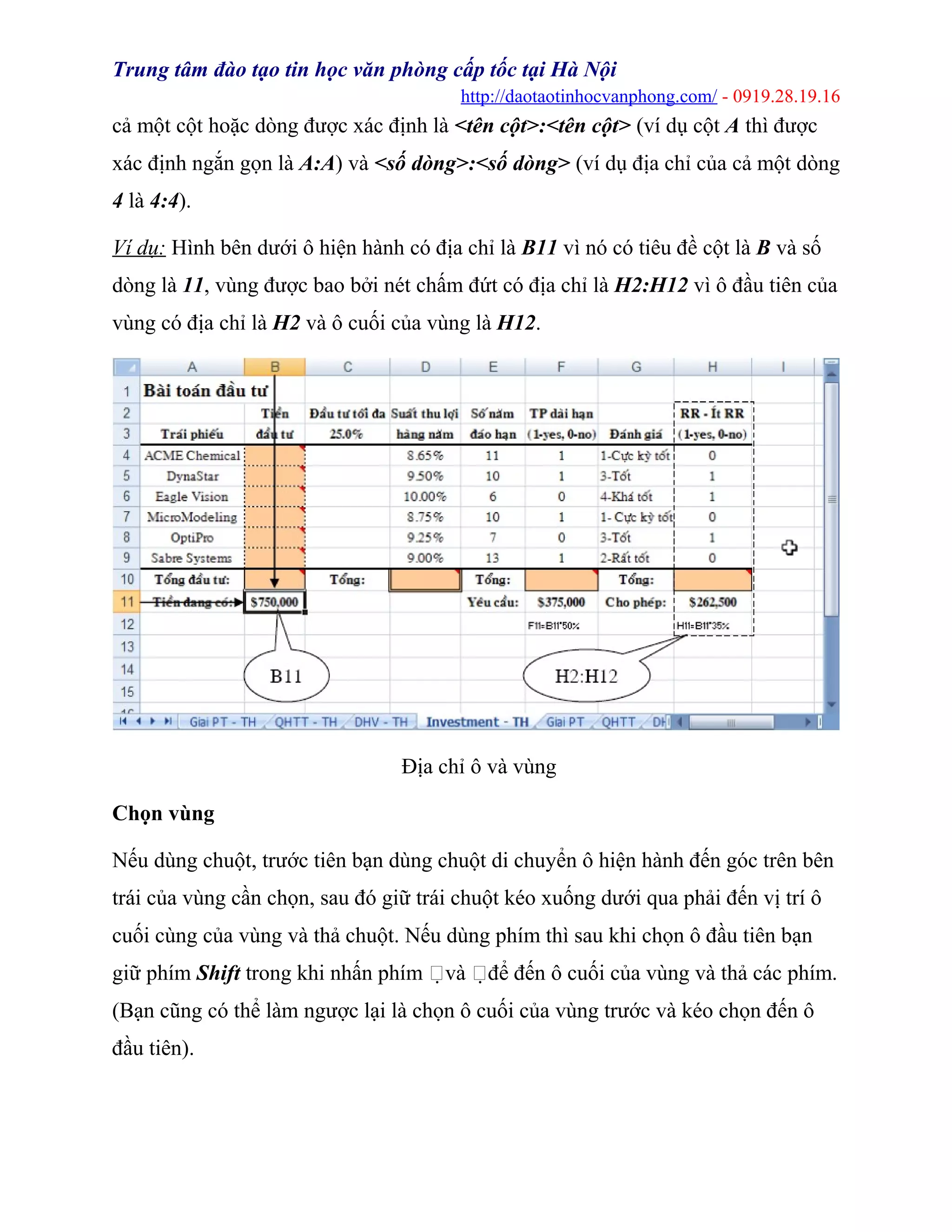 Trung tâm đào tạo tin học văn phòng cấp tốc tại Hà Nội
http://daotaotinhocvanphong.com/ - 0919.28.19.16
cả một cột hoặc dòng được xác định là <tên cột>:<tên cột> (ví dụ cột A thì được
xác định ngắn gọn là A:A) và <số dòng>:<số dòng> (ví dụ địa chỉ của cả một dòng
4 là 4:4).
Ví dụ: Hình bên dưới ô hiện hành có địa chỉ là B11 vì nó có tiêu đề cột là B và số
dòng là 11, vùng được bao bởi nét chấm đứt có địa chỉ là H2:H12 vì ô đầu tiên của
vùng có địa chỉ là H2 và ô cuối của vùng là H12.
Địa chỉ ô và vùng
Chọn vùng
Nếu dùng chuột, trước tiên bạn dùng chuột di chuyển ô hiện hành đến góc trên bên
trái của vùng cần chọn, sau đó giữ trái chuột kéo xuống dưới qua phải đến vị trí ô
cuối cùng của vùng và thả chuột. Nếu dùng phím thì sau khi chọn ô đầu tiên bạn
giữ phím Shift trong khi nhấn phím và để đến ô cuối của vùng và thả các phím.
(Bạn cũng có thể làm ngược lại là chọn ô cuối của vùng trước và kéo chọn đến ô
đầu tiên).
 