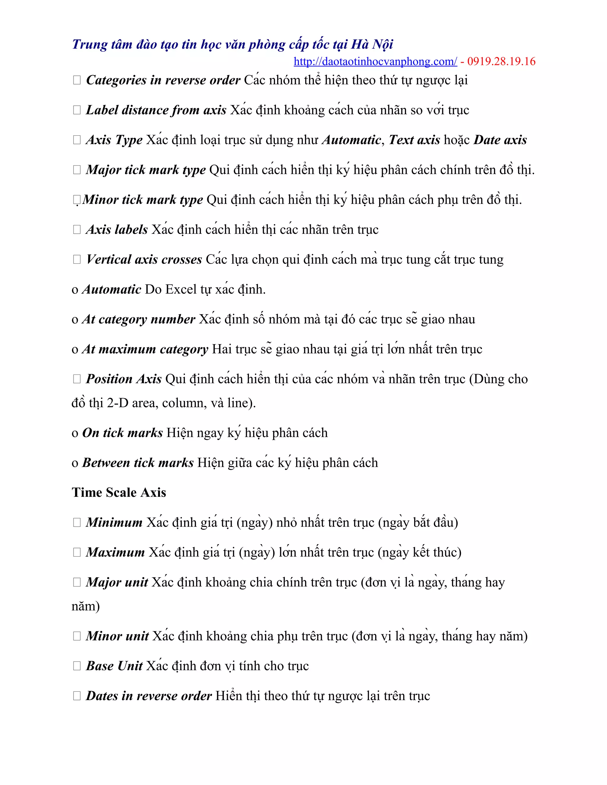 Trung tâm đào tạo tin học văn phòng cấp tốc tại Hà Nội
http://daotaotinhocvanphong.com/ - 0919.28.19.16
 Categories in reverse order Các nhóm thể hiện theo thứ tự ngược lại
 Label distance from axis Xác định khoảng cách của nhãn so với trục
 Axis Type Xác định loại trục sử dụng như Automatic, Text axis hoặc Date axis
 Major tick mark type Qui định cách hiển thị ký hiệu phân cách chính trên đồ thị.
Minor tick mark type Qui định cách hiển thị ký hiệu phân cách phụ trên đồ thị.
 Axis labels Xác định cách hiển thị các nhãn trên trục
 Vertical axis crosses Các lựa chọn qui định cách mà trục tung cắt trục tung
o Automatic Do Excel tự xác định.
o At category number Xác định số nhóm mà tại đó các trục sẽ giao nhau
o At maximum category Hai trục sẽ giao nhau tại giá trị lớn nhất trên trục
 Position Axis Qui định cách hiển thị của các nhóm và nhãn trên trục (Dùng cho
đồ thị 2-D area, column, và line).
o On tick marks Hiện ngay ký hiệu phân cách
o Between tick marks Hiện giữa các ký hiệu phân cách
Time Scale Axis
 Minimum Xác định giá trị (ngày) nhỏ nhất trên trục (ngày bắt đầu)
 Maximum Xác định giá trị (ngày) lớn nhất trên trục (ngày kết thúc)
 Major unit Xác định khoảng chia chính trên trục (đơn vị là ngày, tháng hay
năm)
 Minor unit Xác định khoảng chia phụ trên trục (đơn vị là ngày, tháng hay năm)
 Base Unit Xác định đơn vị tính cho trục
 Dates in reverse order Hiển thị theo thứ tự ngược lại trên trục
 
