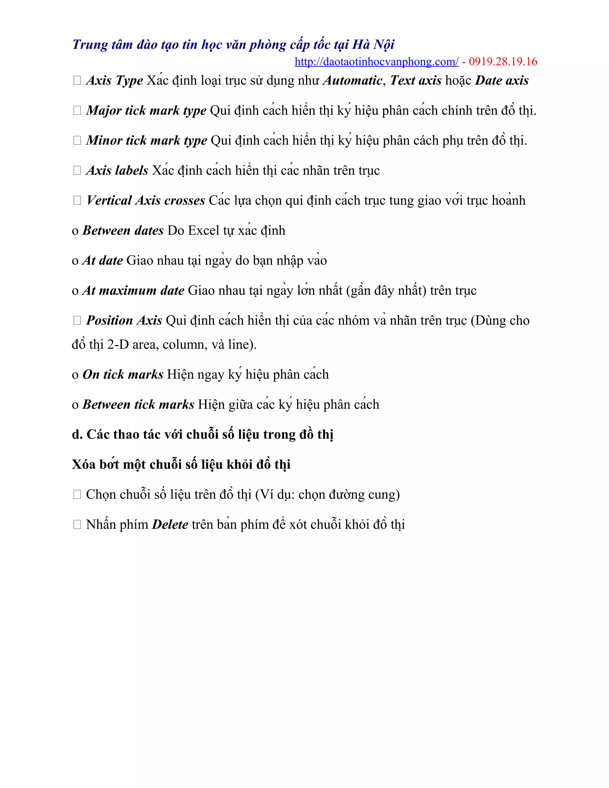 Trung tâm đào tạo tin học văn phòng cấp tốc tại Hà Nội
http://daotaotinhocvanphong.com/ - 0919.28.19.16
 Axis Type Xác định loại trục sử dụng như Automatic, Text axis hoặc Date axis
 Major tick mark type Qui định cách hiển thị ký hiệu phân cách chính trên đồ thị.
 Minor tick mark type Qui định cách hiển thị ký hiệu phân cách phụ trên đồ thị.
 Axis labels Xác định cách hiển thị các nhãn trên trục
 Vertical Axis crosses Các lựa chọn qui định cách trục tung giao với trục hoành
o Between dates Do Excel tự xác định
o At date Giao nhau tại ngày do bạn nhập vào
o At maximum date Giao nhau tại ngày lớn nhất (gần đây nhất) trên trục
 Position Axis Qui định cách hiển thị của các nhóm và nhãn trên trục (Dùng cho
đồ thị 2-D area, column, và line).
o On tick marks Hiện ngay ký hiệu phân cách
o Between tick marks Hiện giữa các ký hiệu phân cách
d. Các thao tác với chuỗi số liệu trong đồ thị
Xóa bớt một chuỗi số liệu khỏi đồ thị
 Chọn chuỗi số liệu trên đồ thị (Ví dụ: chọn đường cung)
 Nhấn phím Delete trên bàn phím để xót chuỗi khỏi đồ thị
 