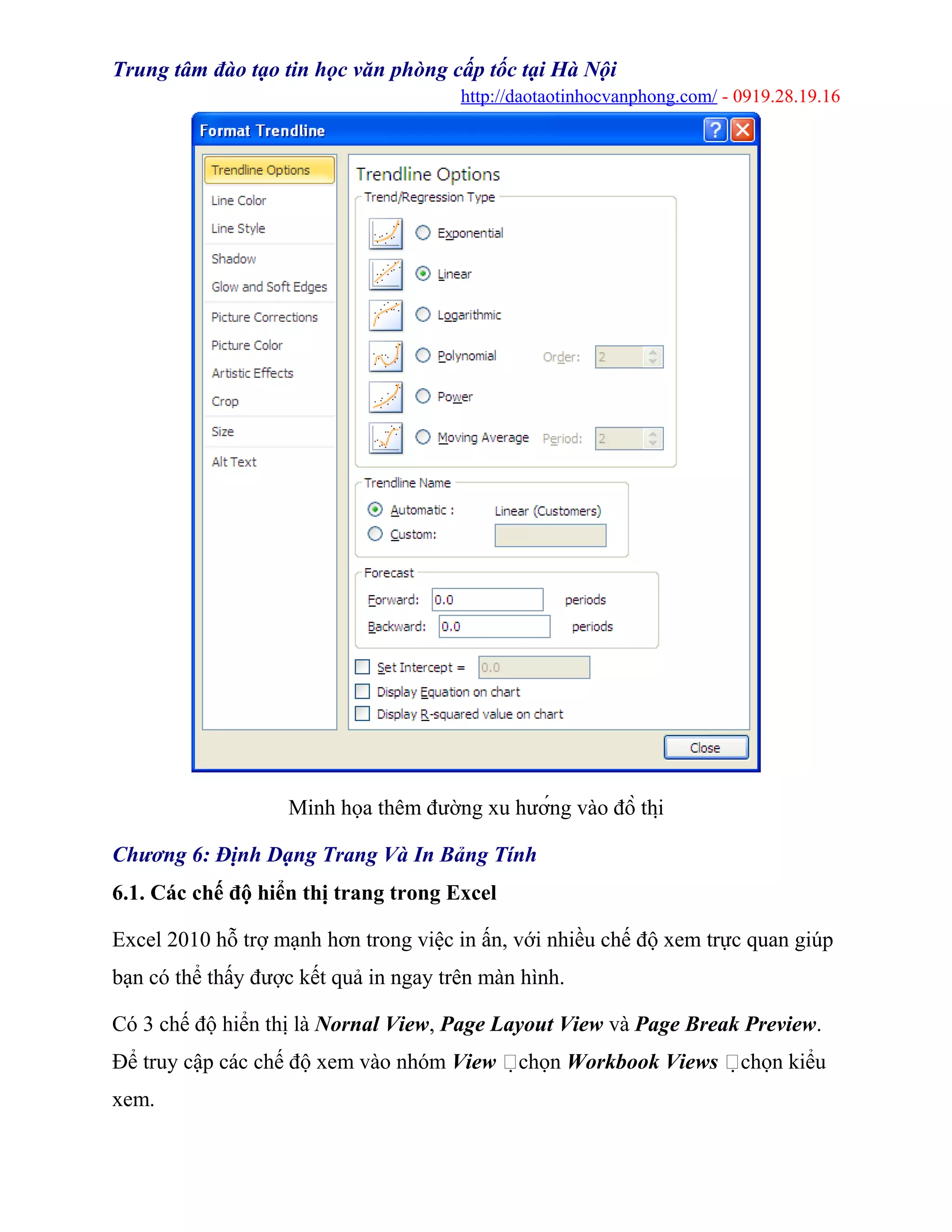 Trung tâm đào tạo tin học văn phòng cấp tốc tại Hà Nội
http://daotaotinhocvanphong.com/ - 0919.28.19.16
Minh họa thêm đường xu hướng vào đồ thị
Chương 6: Định Dạng Trang Và In Bảng Tính
6.1. Các chế độ hiển thị trang trong Excel
Excel 2010 hỗ trợ mạnh hơn trong việc in ấn, với nhiều chế độ xem trực quan giúp
bạn có thể thấy được kết quả in ngay trên màn hình.
Có 3 chế độ hiển thị là Nornal View, Page Layout View và Page Break Preview.
Để truy cập các chế độ xem vào nhóm View chọn Workbook Views chọn kiểu
xem.
 
