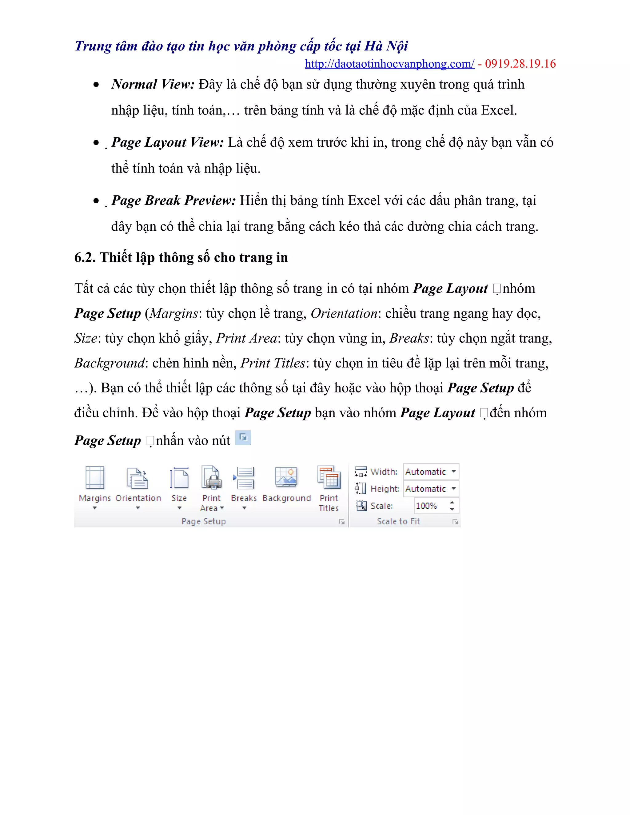 Trung tâm đào tạo tin học văn phòng cấp tốc tại Hà Nội
http://daotaotinhocvanphong.com/ - 0919.28.19.16
• Normal View: Đây là chế độ bạn sử dụng thường xuyên trong quá trình
nhập liệu, tính toán,… trên bảng tính và là chế độ mặc định của Excel.
• Page Layout View: Là chế độ xem trước khi in, trong chế độ này bạn vẫn có
thể tính toán và nhập liệu.
• Page Break Preview: Hiển thị bảng tính Excel với các dấu phân trang, tại
đây bạn có thể chia lại trang bằng cách kéo thả các đường chia cách trang.
6.2. Thiết lập thông số cho trang in
Tất cả các tùy chọn thiết lập thông số trang in có tại nhóm Page Layout nhóm
Page Setup (Margins: tùy chọn lề trang, Orientation: chiều trang ngang hay dọc,
Size: tùy chọn khổ giấy, Print Area: tùy chọn vùng in, Breaks: tùy chọn ngắt trang,
Background: chèn hình nền, Print Titles: tùy chọn in tiêu đề lặp lại trên mỗi trang,
…). Bạn có thể thiết lập các thông số tại đây hoặc vào hộp thoại Page Setup để
điều chỉnh. Để vào hộp thoại Page Setup bạn vào nhóm Page Layout đến nhóm
Page Setup nhấn vào nút
 
