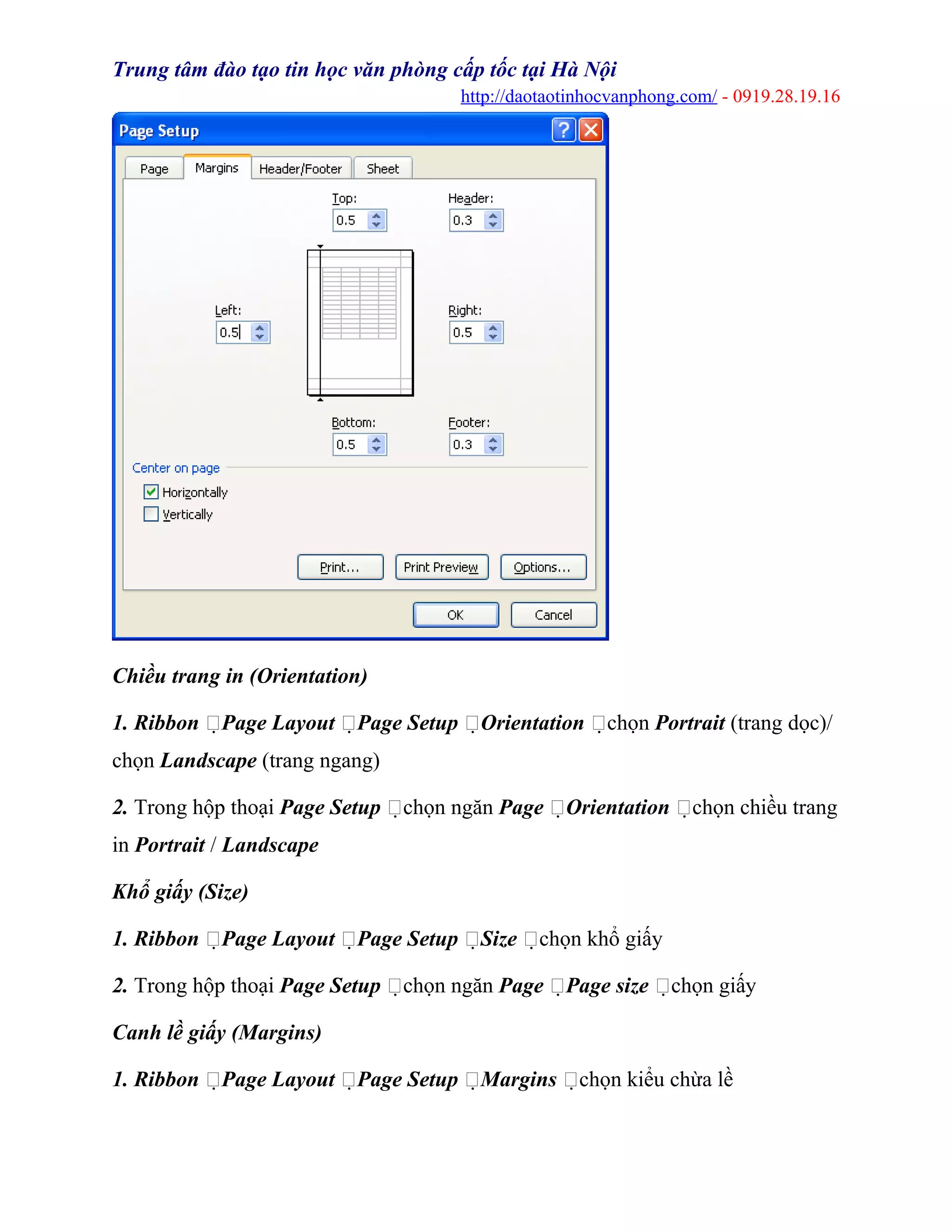 Trung tâm đào tạo tin học văn phòng cấp tốc tại Hà Nội
http://daotaotinhocvanphong.com/ - 0919.28.19.16
Chiều trang in (Orientation)
1. Ribbon Page Layout Page Setup Orientation chọn Portrait (trang dọc)/
chọn Landscape (trang ngang)
2. Trong hộp thoại Page Setup chọn ngăn Page Orientation chọn chiều trang
in Portrait / Landscape
Khổ giấy (Size)
1. Ribbon Page Layout Page Setup Size chọn khổ giấy
2. Trong hộp thoại Page Setup chọn ngăn Page Page size chọn giấy
Canh lề giấy (Margins)
1. Ribbon Page Layout Page Setup Margins chọn kiểu chừa lề
 