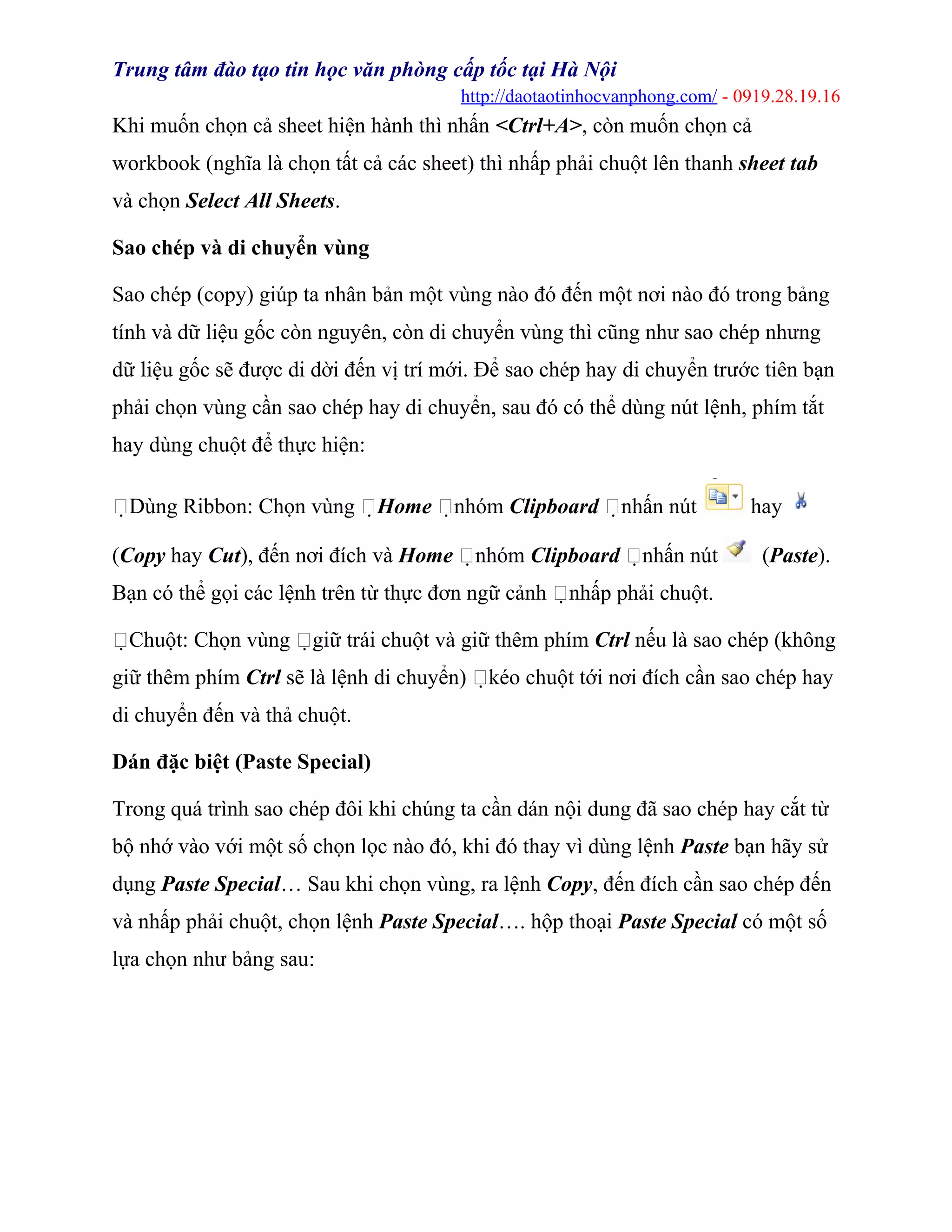 Trung tâm đào tạo tin học văn phòng cấp tốc tại Hà Nội
http://daotaotinhocvanphong.com/ - 0919.28.19.16
Khi muốn chọn cả sheet hiện hành thì nhấn <Ctrl+A>, còn muốn chọn cả
workbook (nghĩa là chọn tất cả các sheet) thì nhấp phải chuột lên thanh sheet tab
và chọn Select All Sheets.
Sao chép và di chuyển vùng
Sao chép (copy) giúp ta nhân bản một vùng nào đó đến một nơi nào đó trong bảng
tính và dữ liệu gốc còn nguyên, còn di chuyển vùng thì cũng như sao chép nhưng
dữ liệu gốc sẽ được di dời đến vị trí mới. Để sao chép hay di chuyển trước tiên bạn
phải chọn vùng cần sao chép hay di chuyển, sau đó có thể dùng nút lệnh, phím tắt
hay dùng chuột để thực hiện:
Dùng Ribbon: Chọn vùng Home nhóm Clipboard nhấn nút hay
(Copy hay Cut), đến nơi đích và Home nhóm Clipboard nhấn nút (Paste).
Bạn có thể gọi các lệnh trên từ thực đơn ngữ cảnh nhấp phải chuột.
Chuột: Chọn vùng giữ trái chuột và giữ thêm phím Ctrl nếu là sao chép (không
giữ thêm phím Ctrl sẽ là lệnh di chuyển) kéo chuột tới nơi đích cần sao chép hay
di chuyển đến và thả chuột.
Dán đặc biệt (Paste Special)
Trong quá trình sao chép đôi khi chúng ta cần dán nội dung đã sao chép hay cắt từ
bộ nhớ vào với một số chọn lọc nào đó, khi đó thay vì dùng lệnh Paste bạn hãy sử
dụng Paste Special… Sau khi chọn vùng, ra lệnh Copy, đến đích cần sao chép đến
và nhấp phải chuột, chọn lệnh Paste Special…. hộp thoại Paste Special có một số
lựa chọn như bảng sau:
 