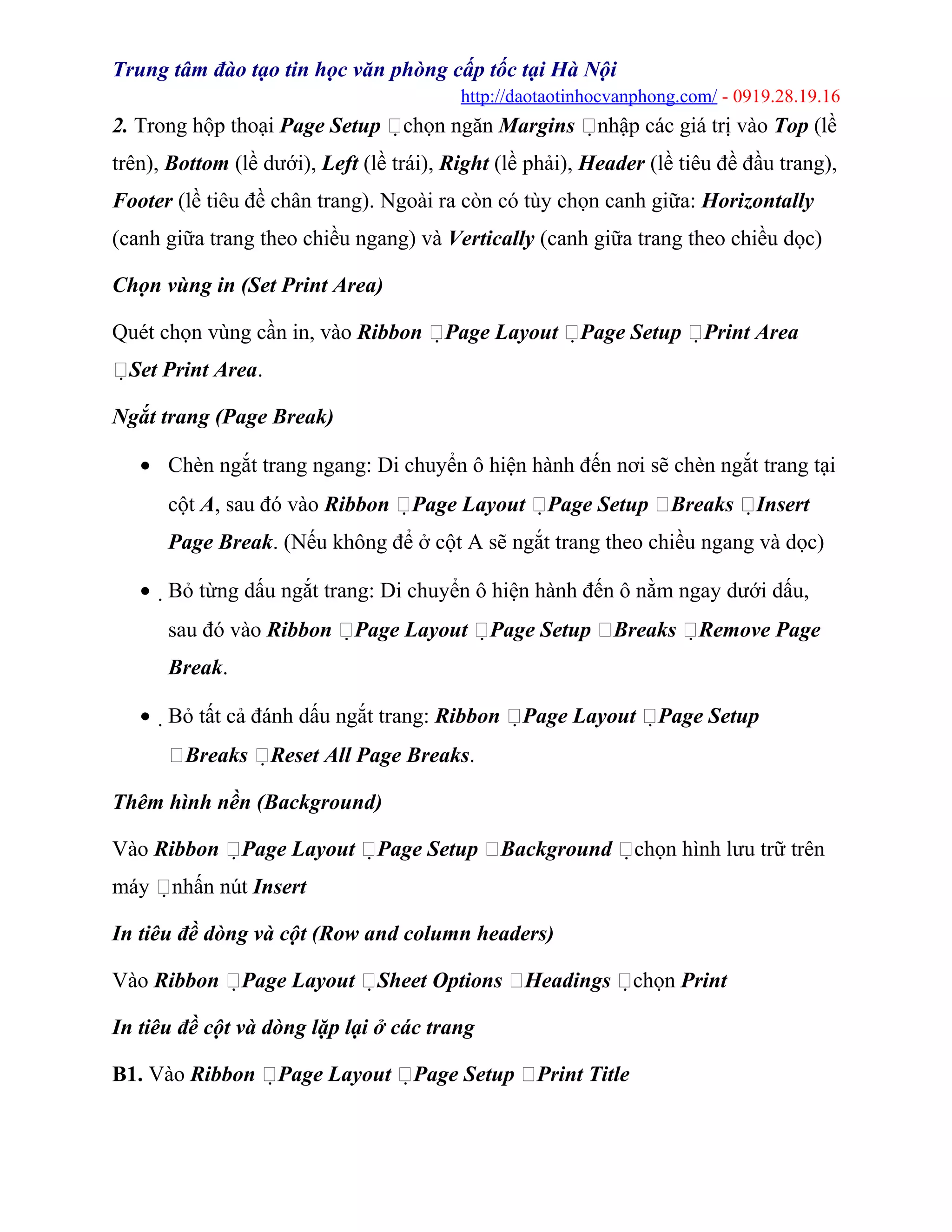 Trung tâm đào tạo tin học văn phòng cấp tốc tại Hà Nội
http://daotaotinhocvanphong.com/ - 0919.28.19.16
2. Trong hộp thoại Page Setup chọn ngăn Margins nhập các giá trị vào Top (lề
trên), Bottom (lề dưới), Left (lề trái), Right (lề phải), Header (lề tiêu đề đầu trang),
Footer (lề tiêu đề chân trang). Ngoài ra còn có tùy chọn canh giữa: Horizontally
(canh giữa trang theo chiều ngang) và Vertically (canh giữa trang theo chiều dọc)
Chọn vùng in (Set Print Area)
Quét chọn vùng cần in, vào Ribbon Page Layout Page Setup Print Area
Set Print Area.
Ngắt trang (Page Break)
• Chèn ngắt trang ngang: Di chuyển ô hiện hành đến nơi sẽ chèn ngắt trang tại
cột A, sau đó vào Ribbon Page Layout Page Setup Breaks Insert
Page Break. (Nếu không để ở cột A sẽ ngắt trang theo chiều ngang và dọc)
• Bỏ từng dấu ngắt trang: Di chuyển ô hiện hành đến ô nằm ngay dưới dấu,
sau đó vào Ribbon Page Layout Page Setup Breaks Remove Page
Break.
• Bỏ tất cả đánh dấu ngắt trang: Ribbon Page Layout Page Setup
Breaks Reset All Page Breaks.
Thêm hình nền (Background)
Vào Ribbon Page Layout Page Setup Background chọn hình lưu trữ trên
máy nhấn nút Insert
In tiêu đề dòng và cột (Row and column headers)
Vào Ribbon Page Layout Sheet Options Headings chọn Print
In tiêu đề cột và dòng lặp lại ở các trang
B1. Vào Ribbon Page Layout Page Setup Print Title
 