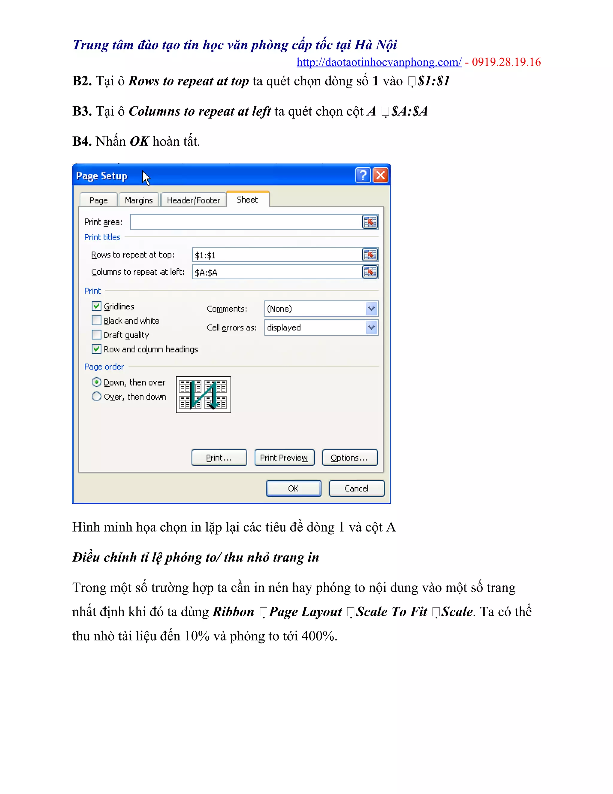 Trung tâm đào tạo tin học văn phòng cấp tốc tại Hà Nội
http://daotaotinhocvanphong.com/ - 0919.28.19.16
B2. Tại ô Rows to repeat at top ta quét chọn dòng số 1 vào $1:$1
B3. Tại ô Columns to repeat at left ta quét chọn cột A $A:$A
B4. Nhấn OK hoàn tất.
Hình minh họa chọn in lặp lại các tiêu đề dòng 1 và cột A
Điều chỉnh tỉ lệ phóng to/ thu nhỏ trang in
Trong một số trường hợp ta cần in nén hay phóng to nội dung vào một số trang
nhất định khi đó ta dùng Ribbon Page Layout Scale To Fit Scale. Ta có thể
thu nhỏ tài liệu đến 10% và phóng to tới 400%.
 