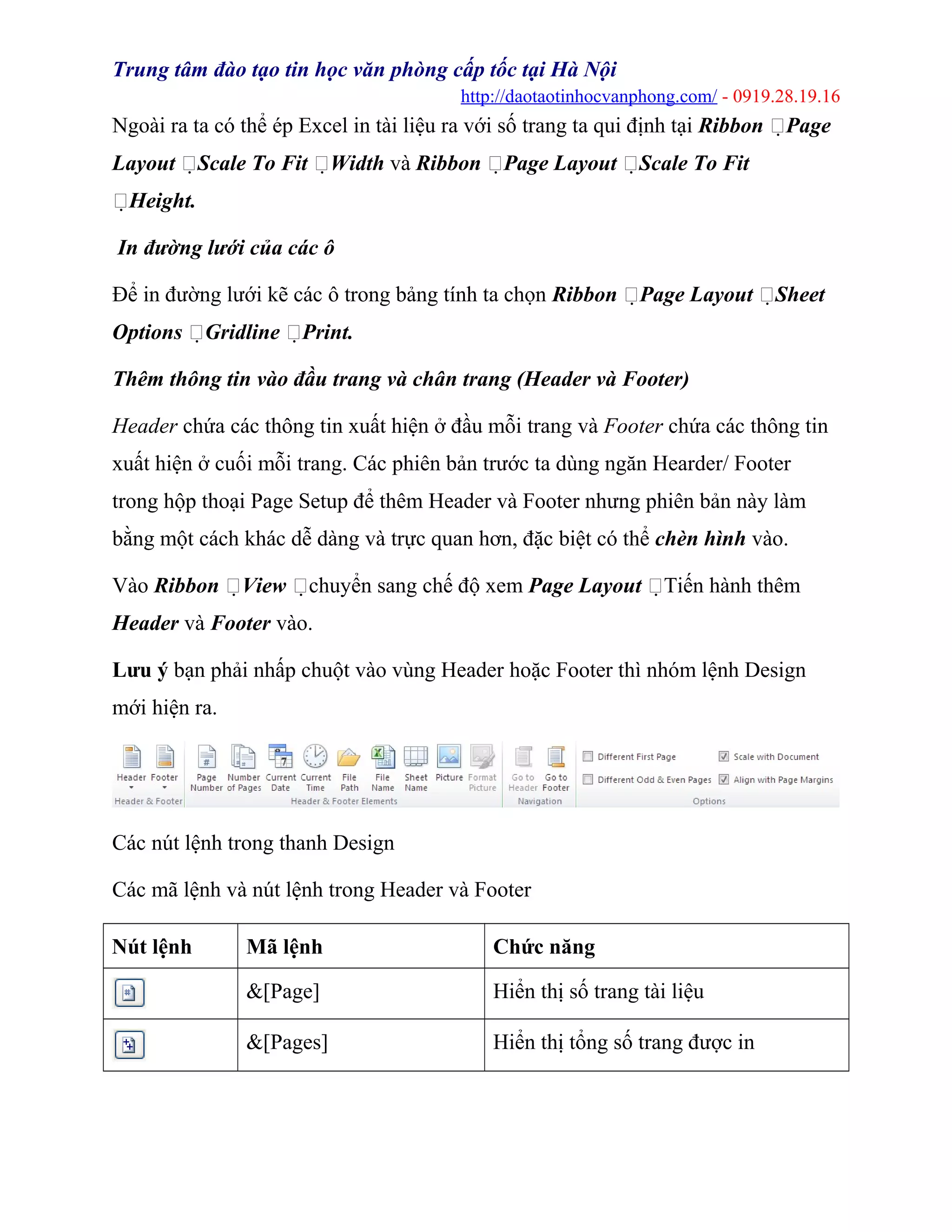 Trung tâm đào tạo tin học văn phòng cấp tốc tại Hà Nội
http://daotaotinhocvanphong.com/ - 0919.28.19.16
Ngoài ra ta có thể ép Excel in tài liệu ra với số trang ta qui định tại Ribbon Page
Layout Scale To Fit Width và Ribbon Page Layout Scale To Fit
Height.
In đường lưới của các ô
Để in đường lưới kẽ các ô trong bảng tính ta chọn Ribbon Page Layout Sheet
Options Gridline Print.
Thêm thông tin vào đầu trang và chân trang (Header và Footer)
Header chứa các thông tin xuất hiện ở đầu mỗi trang và Footer chứa các thông tin
xuất hiện ở cuối mỗi trang. Các phiên bản trước ta dùng ngăn Hearder/ Footer
trong hộp thoại Page Setup để thêm Header và Footer nhưng phiên bản này làm
bằng một cách khác dễ dàng và trực quan hơn, đặc biệt có thể chèn hình vào.
Vào Ribbon View chuyển sang chế độ xem Page Layout Tiến hành thêm
Header và Footer vào.
Lưu ý bạn phải nhấp chuột vào vùng Header hoặc Footer thì nhóm lệnh Design
mới hiện ra.
Các nút lệnh trong thanh Design
Các mã lệnh và nút lệnh trong Header và Footer
Nút lệnh Mã lệnh Chức năng
&[Page] Hiển thị số trang tài liệu
&[Pages] Hiển thị tổng số trang được in
 