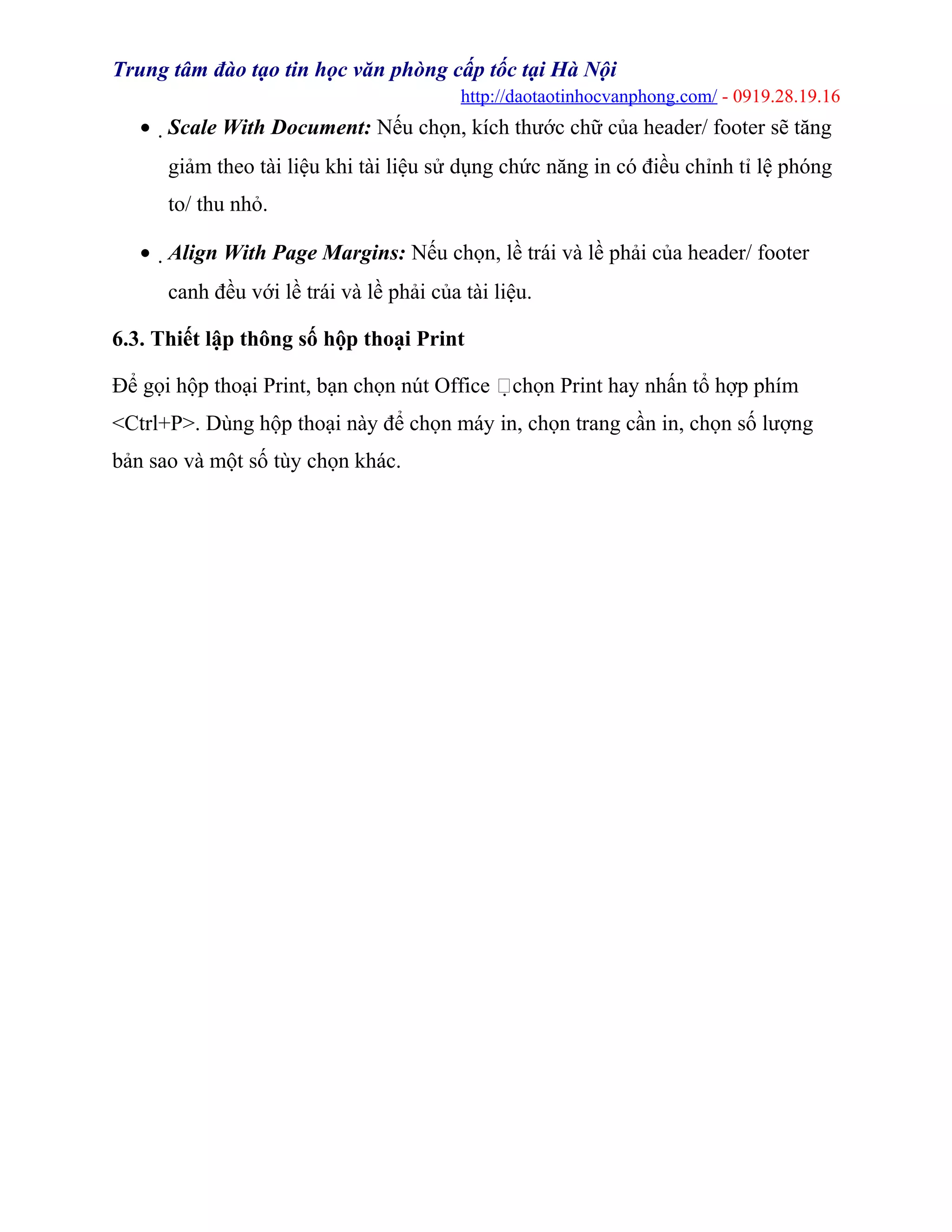 Trung tâm đào tạo tin học văn phòng cấp tốc tại Hà Nội
http://daotaotinhocvanphong.com/ - 0919.28.19.16
• Scale With Document: Nếu chọn, kích thước chữ của header/ footer sẽ tăng
giảm theo tài liệu khi tài liệu sử dụng chức năng in có điều chỉnh tỉ lệ phóng
to/ thu nhỏ.
• Align With Page Margins: Nếu chọn, lề trái và lề phải của header/ footer
canh đều với lề trái và lề phải của tài liệu.
6.3. Thiết lập thông số hộp thoại Print
Để gọi hộp thoại Print, bạn chọn nút Office chọn Print hay nhấn tổ hợp phím
<Ctrl+P>. Dùng hộp thoại này để chọn máy in, chọn trang cần in, chọn số lượng
bản sao và một số tùy chọn khác.
 