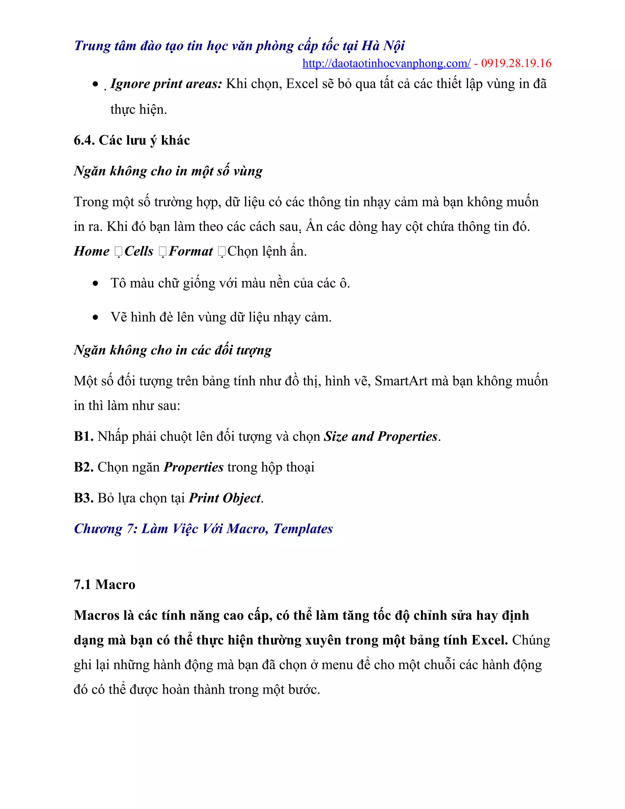 Trung tâm đào tạo tin học văn phòng cấp tốc tại Hà Nội
http://daotaotinhocvanphong.com/ - 0919.28.19.16
• Ignore print areas: Khi chọn, Excel sẽ bỏ qua tất cả các thiết lập vùng in đã
thực hiện.
6.4. Các lưu ý khác
Ngăn không cho in một số vùng
Trong một số trường hợp, dữ liệu có các thông tin nhạy cảm mà bạn không muốn
in ra. Khi đó bạn làm theo các cách sau. Ẩn các dòng hay cột chứa thông tin đó.
Home Cells Format Chọn lệnh ẩn.
• Tô màu chữ giống với màu nền của các ô.
• Vẽ hình đè lên vùng dữ liệu nhạy cảm.
Ngăn không cho in các đối tượng
Một số đối tượng trên bảng tính như đồ thị, hình vẽ, SmartArt mà bạn không muốn
in thì làm như sau:
B1. Nhấp phải chuột lên đối tượng và chọn Size and Properties.
B2. Chọn ngăn Properties trong hộp thoại
B3. Bỏ lựa chọn tại Print Object.
Chương 7: Làm Việc Với Macro, Templates
7.1 Macro
Macros là các tính năng cao cấp, có thể làm tăng tốc độ chỉnh sửa hay định
dạng mà bạn có thể thực hiện thường xuyên trong một bảng tính Excel. Chúng
ghi lại những hành động mà bạn đã chọn ở menu để cho một chuỗi các hành động
đó có thể được hoàn thành trong một bước.
 