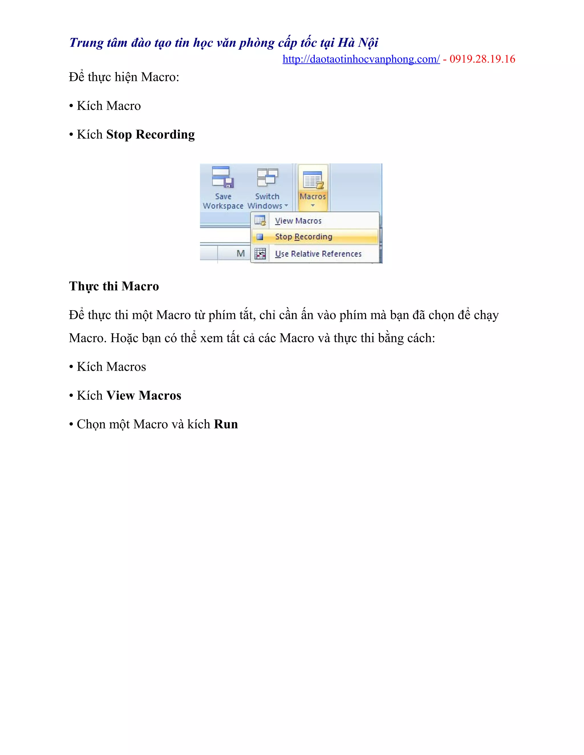 Trung tâm đào tạo tin học văn phòng cấp tốc tại Hà Nội
http://daotaotinhocvanphong.com/ - 0919.28.19.16
Để thực hiện Macro:
• Kích Macro
• Kích Stop Recording
Thực thi Macro
Để thực thi một Macro từ phím tắt, chỉ cần ấn vào phím mà bạn đã chọn để chạy
Macro. Hoặc bạn có thể xem tất cả các Macro và thực thi bằng cách:
• Kích Macros
• Kích View Macros
• Chọn một Macro và kích Run
 