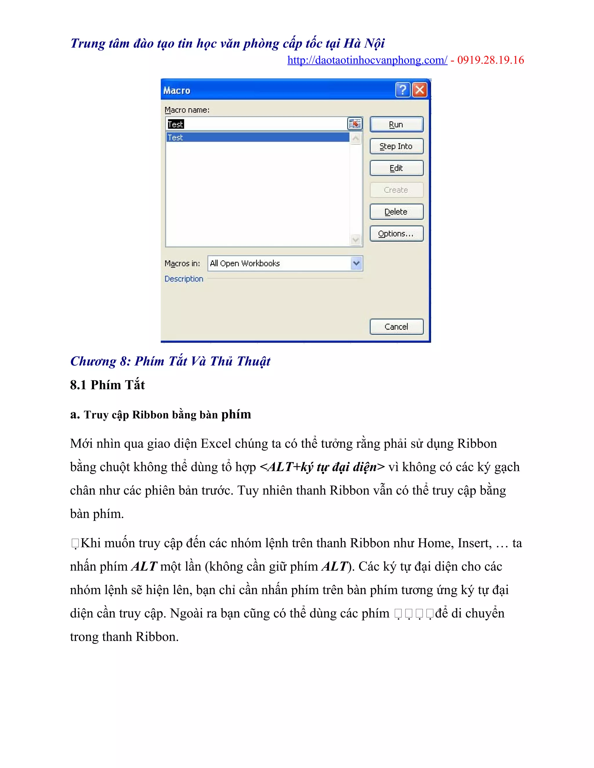 Trung tâm đào tạo tin học văn phòng cấp tốc tại Hà Nội
http://daotaotinhocvanphong.com/ - 0919.28.19.16
Chương 8: Phím Tắt Và Thủ Thuật
8.1 Phím Tắt
a. Truy cập Ribbon bằng bàn phím
Mới nhìn qua giao diện Excel chúng ta có thể tưởng rằng phải sử dụng Ribbon
bằng chuột không thể dùng tổ hợp <ALT+ký tự đại diện> vì không có các ký gạch
chân như các phiên bản trước. Tuy nhiên thanh Ribbon vẫn có thể truy cập bằng
bàn phím.
Khi muốn truy cập đến các nhóm lệnh trên thanh Ribbon như Home, Insert, … ta
nhấn phím ALT một lần (không cần giữ phím ALT). Các ký tự đại diện cho các
nhóm lệnh sẽ hiện lên, bạn chỉ cần nhấn phím trên bàn phím tương ứng ký tự đại
diện cần truy cập. Ngoài ra bạn cũng có thể dùng các phím để di chuyển
trong thanh Ribbon.
 