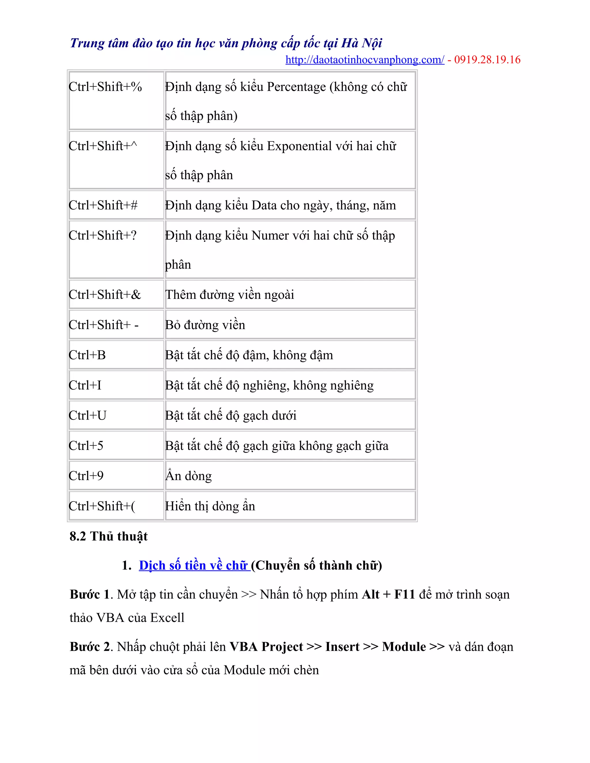 Trung tâm đào tạo tin học văn phòng cấp tốc tại Hà Nội
http://daotaotinhocvanphong.com/ - 0919.28.19.16
Ctrl+Shift+% Định dạng số kiểu Percentage (không có chữ
số thập phân)
Ctrl+Shift+^ Định dạng số kiểu Exponential với hai chữ
số thập phân
Ctrl+Shift+# Định dạng kiểu Data cho ngày, tháng, năm
Ctrl+Shift+? Định dạng kiểu Numer với hai chữ số thập
phân
Ctrl+Shift+& Thêm đường viền ngoài
Ctrl+Shift+ - Bỏ đường viền
Ctrl+B Bật tắt chế độ đậm, không đậm
Ctrl+I Bật tắt chế độ nghiêng, không nghiêng
Ctrl+U Bật tắt chế độ gạch dưới
Ctrl+5 Bật tắt chế độ gạch giữa không gạch giữa
Ctrl+9 Ẩn dòng
Ctrl+Shift+( Hiển thị dòng ẩn
8.2 Thủ thuật
1. Dịch số tiền về chữ (Chuyển số thành chữ)
Bước 1. Mở tập tin cần chuyển >> Nhấn tổ hợp phím Alt + F11 để mở trình soạn
thảo VBA của Excell
Bước 2. Nhấp chuột phải lên VBA Project >> Insert >> Module >> và dán đoạn
mã bên dưới vào cửa sổ của Module mới chèn
 