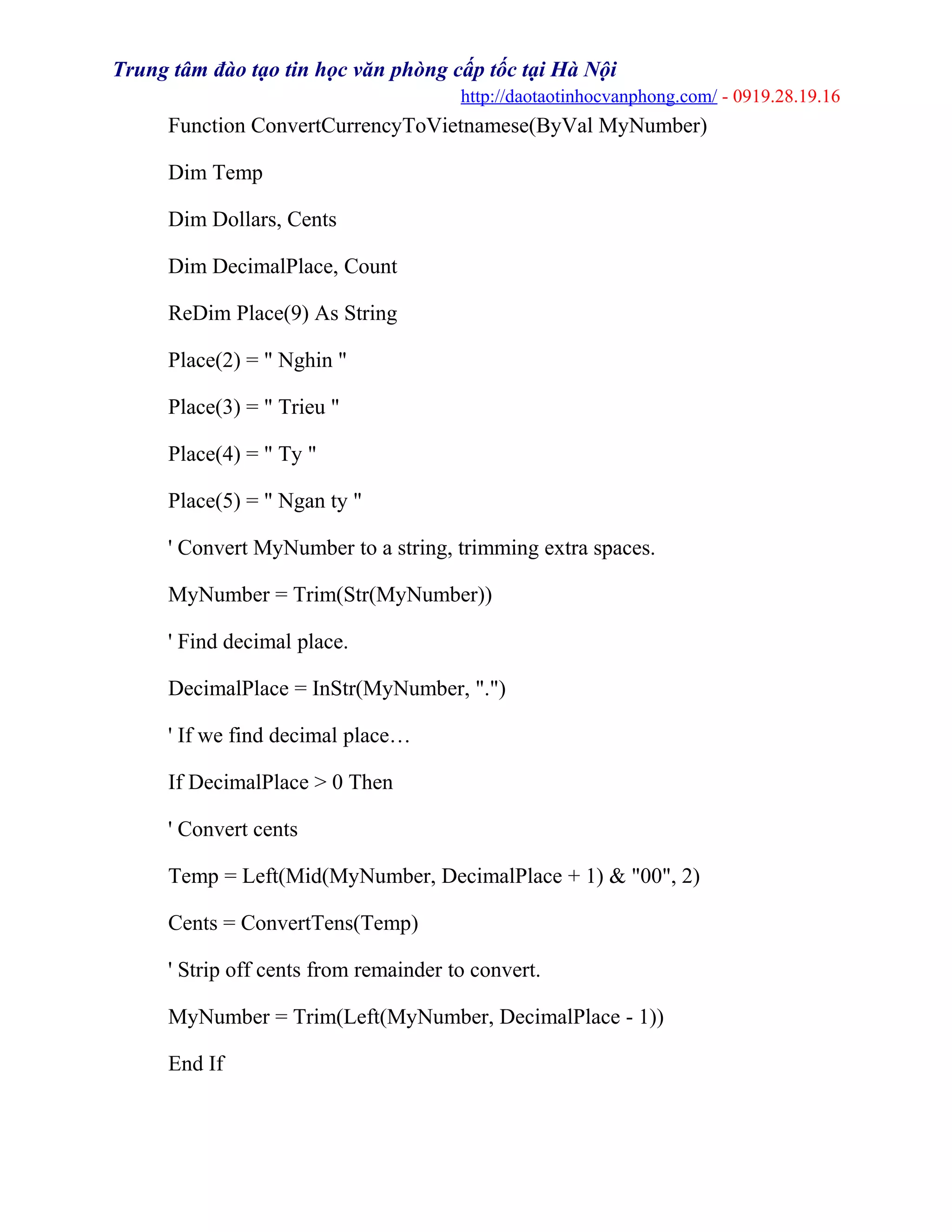 Trung tâm đào tạo tin học văn phòng cấp tốc tại Hà Nội
http://daotaotinhocvanphong.com/ - 0919.28.19.16
Function ConvertCurrencyToVietnamese(ByVal MyNumber)
Dim Temp
Dim Dollars, Cents
Dim DecimalPlace, Count
ReDim Place(9) As String
Place(2) = " Nghin "
Place(3) = " Trieu "
Place(4) = " Ty "
Place(5) = " Ngan ty "
' Convert MyNumber to a string, trimming extra spaces.
MyNumber = Trim(Str(MyNumber))
' Find decimal place.
DecimalPlace = InStr(MyNumber, ".")
' If we find decimal place…
If DecimalPlace > 0 Then
' Convert cents
Temp = Left(Mid(MyNumber, DecimalPlace + 1) & "00", 2)
Cents = ConvertTens(Temp)
' Strip off cents from remainder to convert.
MyNumber = Trim(Left(MyNumber, DecimalPlace - 1))
End If
 