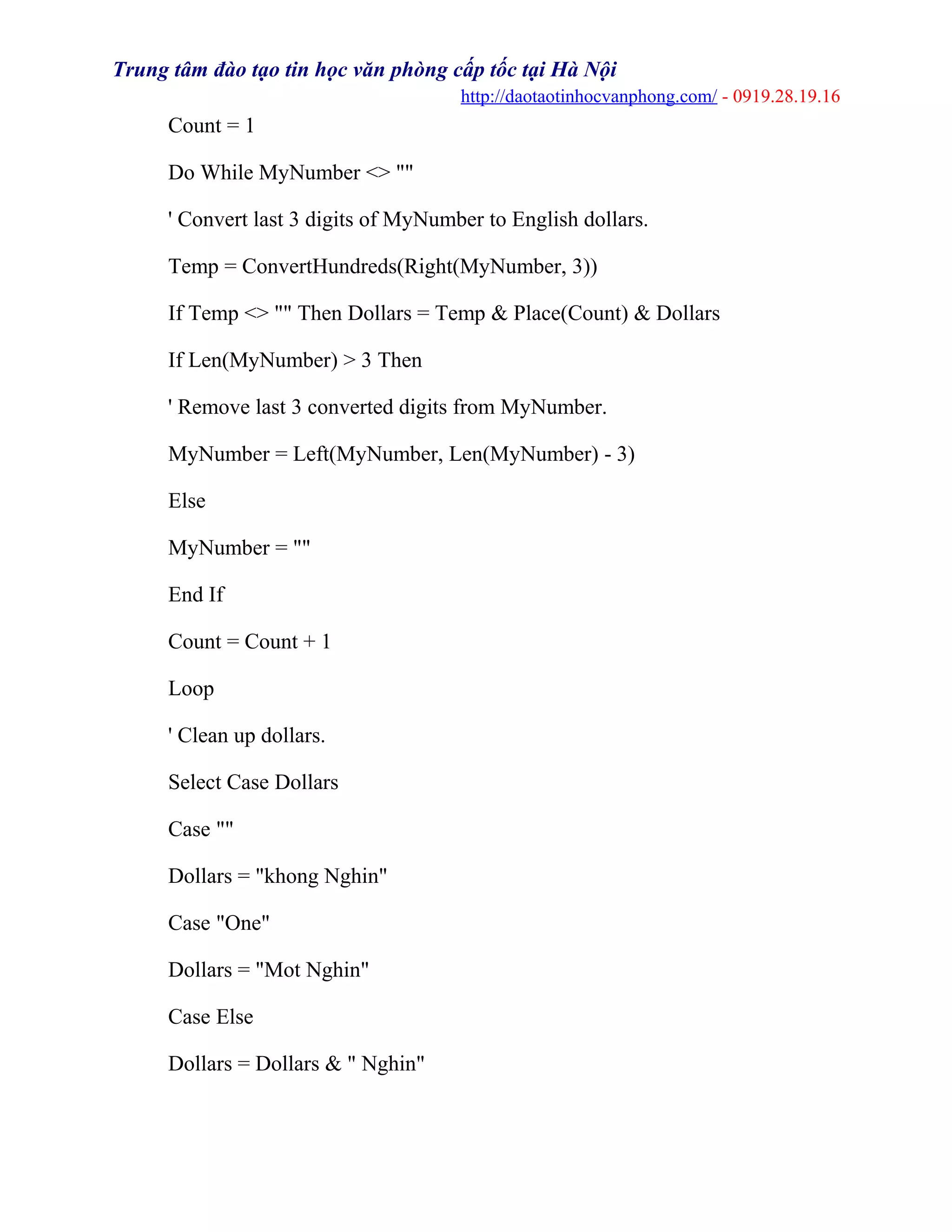 Trung tâm đào tạo tin học văn phòng cấp tốc tại Hà Nội
http://daotaotinhocvanphong.com/ - 0919.28.19.16
Count = 1
Do While MyNumber <> ""
' Convert last 3 digits of MyNumber to English dollars.
Temp = ConvertHundreds(Right(MyNumber, 3))
If Temp <> "" Then Dollars = Temp & Place(Count) & Dollars
If Len(MyNumber) > 3 Then
' Remove last 3 converted digits from MyNumber.
MyNumber = Left(MyNumber, Len(MyNumber) - 3)
Else
MyNumber = ""
End If
Count = Count + 1
Loop
' Clean up dollars.
Select Case Dollars
Case ""
Dollars = "khong Nghin"
Case "One"
Dollars = "Mot Nghin"
Case Else
Dollars = Dollars & " Nghin"
 
