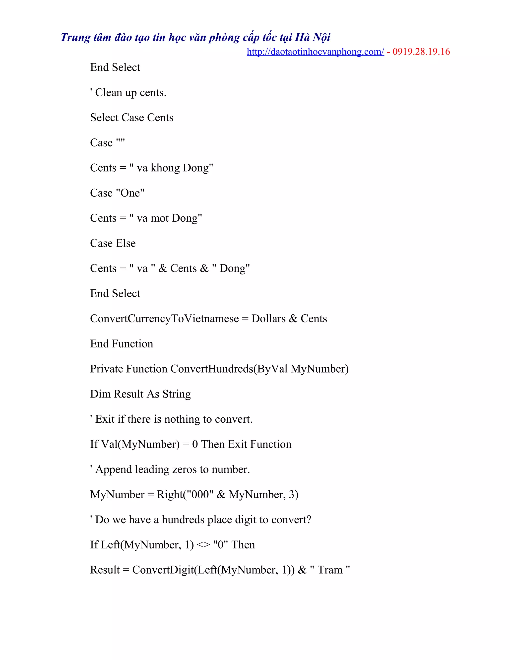 Trung tâm đào tạo tin học văn phòng cấp tốc tại Hà Nội
http://daotaotinhocvanphong.com/ - 0919.28.19.16
End Select
' Clean up cents.
Select Case Cents
Case ""
Cents = " va khong Dong"
Case "One"
Cents = " va mot Dong"
Case Else
Cents = " va " & Cents & " Dong"
End Select
ConvertCurrencyToVietnamese = Dollars & Cents
End Function
Private Function ConvertHundreds(ByVal MyNumber)
Dim Result As String
' Exit if there is nothing to convert.
If Val(MyNumber) = 0 Then Exit Function
' Append leading zeros to number.
MyNumber = Right("000" & MyNumber, 3)
' Do we have a hundreds place digit to convert?
If Left(MyNumber, 1) <> "0" Then
Result = ConvertDigit(Left(MyNumber, 1)) & " Tram "
 