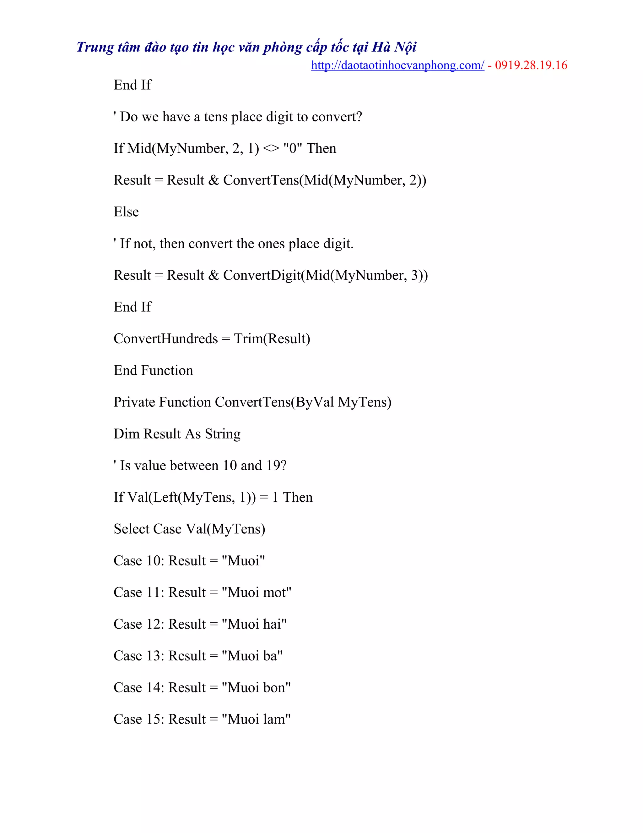 Trung tâm đào tạo tin học văn phòng cấp tốc tại Hà Nội
http://daotaotinhocvanphong.com/ - 0919.28.19.16
End If
' Do we have a tens place digit to convert?
If Mid(MyNumber, 2, 1) <> "0" Then
Result = Result & ConvertTens(Mid(MyNumber, 2))
Else
' If not, then convert the ones place digit.
Result = Result & ConvertDigit(Mid(MyNumber, 3))
End If
ConvertHundreds = Trim(Result)
End Function
Private Function ConvertTens(ByVal MyTens)
Dim Result As String
' Is value between 10 and 19?
If Val(Left(MyTens, 1)) = 1 Then
Select Case Val(MyTens)
Case 10: Result = "Muoi"
Case 11: Result = "Muoi mot"
Case 12: Result = "Muoi hai"
Case 13: Result = "Muoi ba"
Case 14: Result = "Muoi bon"
Case 15: Result = "Muoi lam"
 