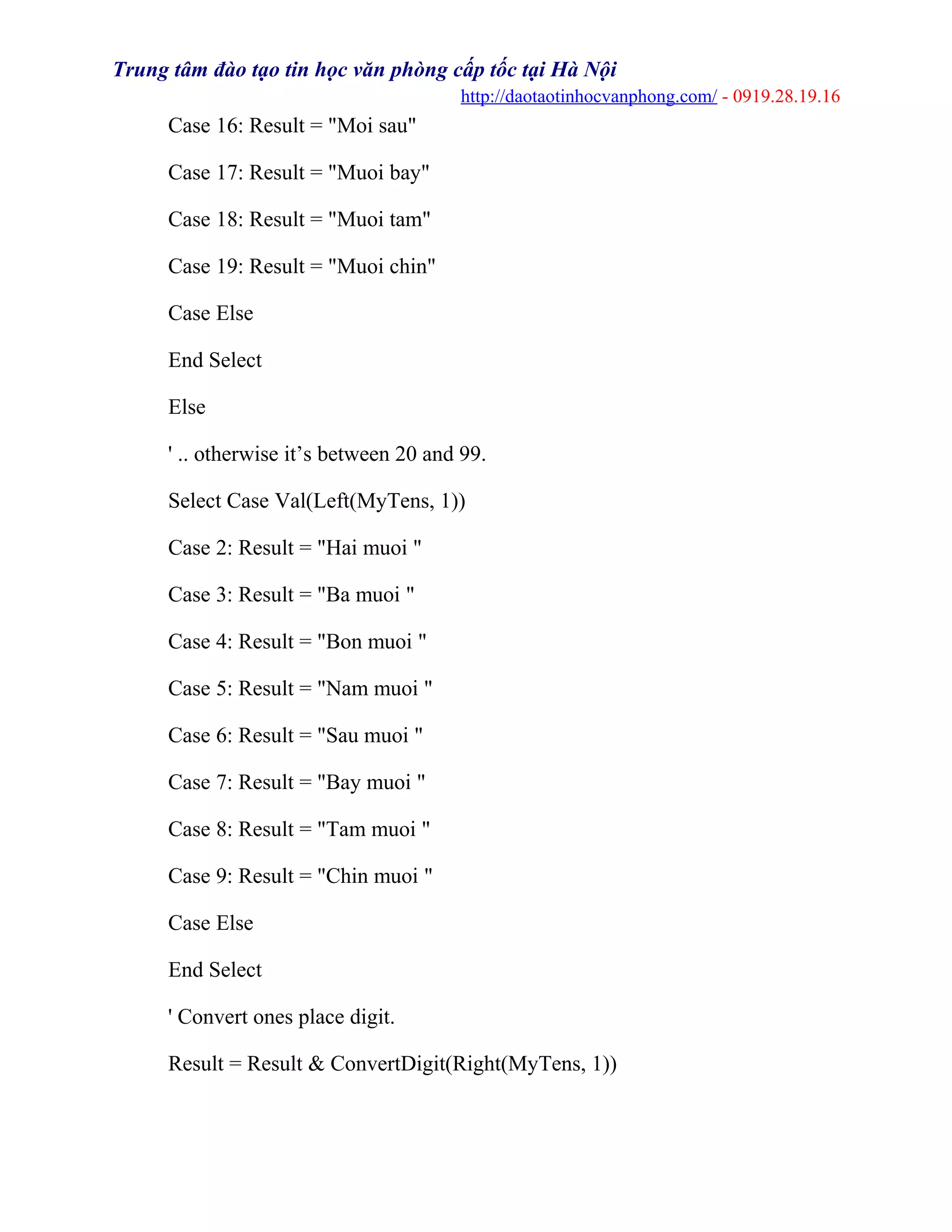 Trung tâm đào tạo tin học văn phòng cấp tốc tại Hà Nội
http://daotaotinhocvanphong.com/ - 0919.28.19.16
Case 16: Result = "Moi sau"
Case 17: Result = "Muoi bay"
Case 18: Result = "Muoi tam"
Case 19: Result = "Muoi chin"
Case Else
End Select
Else
' .. otherwise it’s between 20 and 99.
Select Case Val(Left(MyTens, 1))
Case 2: Result = "Hai muoi "
Case 3: Result = "Ba muoi "
Case 4: Result = "Bon muoi "
Case 5: Result = "Nam muoi "
Case 6: Result = "Sau muoi "
Case 7: Result = "Bay muoi "
Case 8: Result = "Tam muoi "
Case 9: Result = "Chin muoi "
Case Else
End Select
' Convert ones place digit.
Result = Result & ConvertDigit(Right(MyTens, 1))
 