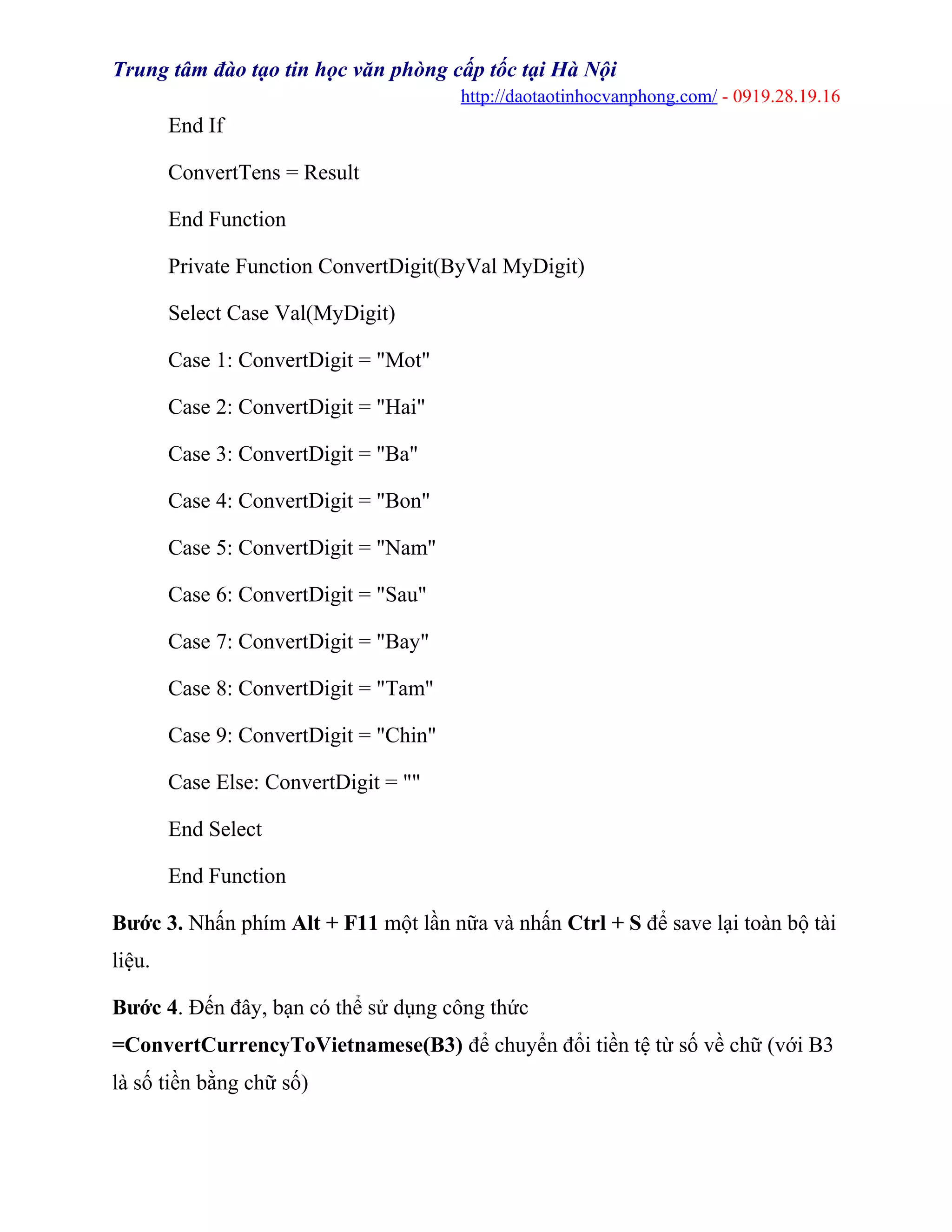Trung tâm đào tạo tin học văn phòng cấp tốc tại Hà Nội
http://daotaotinhocvanphong.com/ - 0919.28.19.16
End If
ConvertTens = Result
End Function
Private Function ConvertDigit(ByVal MyDigit)
Select Case Val(MyDigit)
Case 1: ConvertDigit = "Mot"
Case 2: ConvertDigit = "Hai"
Case 3: ConvertDigit = "Ba"
Case 4: ConvertDigit = "Bon"
Case 5: ConvertDigit = "Nam"
Case 6: ConvertDigit = "Sau"
Case 7: ConvertDigit = "Bay"
Case 8: ConvertDigit = "Tam"
Case 9: ConvertDigit = "Chin"
Case Else: ConvertDigit = ""
End Select
End Function
Bước 3. Nhấn phím Alt + F11 một lần nữa và nhấn Ctrl + S để save lại toàn bộ tài
liệu.
Bước 4. Đến đây, bạn có thể sử dụng công thức
=ConvertCurrencyToVietnamese(B3) để chuyển đổi tiền tệ từ số về chữ (với B3
là số tiền bằng chữ số)
 