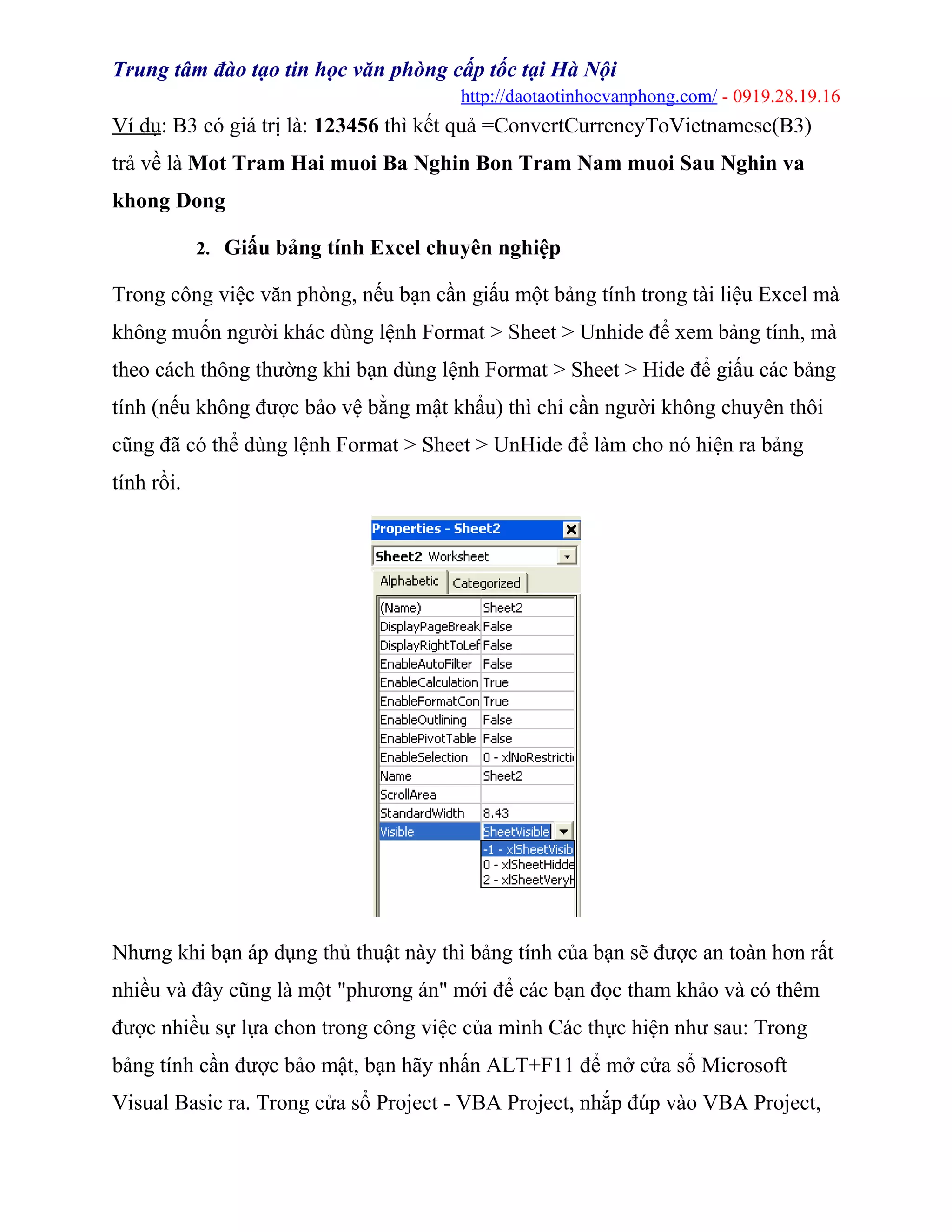 Trung tâm đào tạo tin học văn phòng cấp tốc tại Hà Nội
http://daotaotinhocvanphong.com/ - 0919.28.19.16
Ví dụ: B3 có giá trị là: 123456 thì kết quả =ConvertCurrencyToVietnamese(B3)
trả về là Mot Tram Hai muoi Ba Nghin Bon Tram Nam muoi Sau Nghin va
khong Dong
2. Giấu bảng tính Excel chuyên nghiệp
Trong công việc văn phòng, nếu bạn cần giấu một bảng tính trong tài liệu Excel mà
không muốn người khác dùng lệnh Format > Sheet > Unhide để xem bảng tính, mà
theo cách thông thường khi bạn dùng lệnh Format > Sheet > Hide để giấu các bảng
tính (nếu không được bảo vệ bằng mật khẩu) thì chỉ cần người không chuyên thôi
cũng đã có thể dùng lệnh Format > Sheet > UnHide để làm cho nó hiện ra bảng
tính rồi.
Nhưng khi bạn áp dụng thủ thuật này thì bảng tính của bạn sẽ được an toàn hơn rất
nhiều và đây cũng là một "phương án" mới để các bạn đọc tham khảo và có thêm
được nhiều sự lựa chon trong công việc của mình Các thực hiện như sau: Trong
bảng tính cần được bảo mật, bạn hãy nhấn ALT+F11 để mở cửa sổ Microsoft
Visual Basic ra. Trong cửa sổ Project - VBA Project, nhắp đúp vào VBA Project,
 