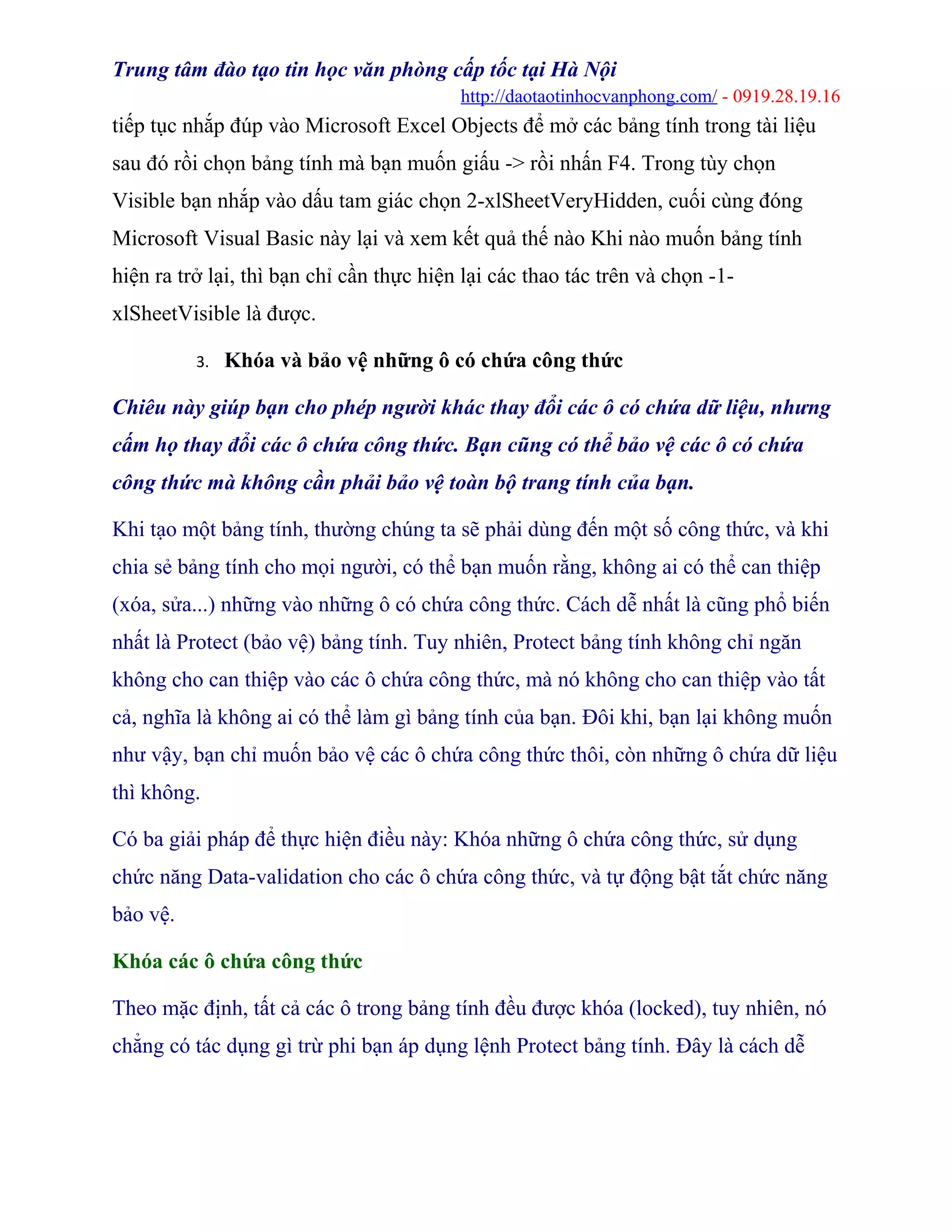 Trung tâm đào tạo tin học văn phòng cấp tốc tại Hà Nội
http://daotaotinhocvanphong.com/ - 0919.28.19.16
tiếp tục nhắp đúp vào Microsoft Excel Objects để mở các bảng tính trong tài liệu
sau đó rồi chọn bảng tính mà bạn muốn giấu -> rồi nhấn F4. Trong tùy chọn
Visible bạn nhắp vào dấu tam giác chọn 2-xlSheetVeryHidden, cuối cùng đóng
Microsoft Visual Basic này lại và xem kết quả thế nào Khi nào muốn bảng tính
hiện ra trở lại, thì bạn chỉ cần thực hiện lại các thao tác trên và chọn -1-
xlSheetVisible là được.
3. Khóa và bảo vệ những ô có chứa công thức
Chiêu này giúp bạn cho phép người khác thay đổi các ô có chứa dữ liệu, nhưng
cấm họ thay đổi các ô chứa công thức. Bạn cũng có thể bảo vệ các ô có chứa
công thức mà không cần phải bảo vệ toàn bộ trang tính của bạn.
Khi tạo một bảng tính, thường chúng ta sẽ phải dùng đến một số công thức, và khi
chia sẻ bảng tính cho mọi người, có thể bạn muốn rằng, không ai có thể can thiệp
(xóa, sửa...) những vào những ô có chứa công thức. Cách dễ nhất là cũng phổ biến
nhất là Protect (bảo vệ) bảng tính. Tuy nhiên, Protect bảng tính không chỉ ngăn
không cho can thiệp vào các ô chứa công thức, mà nó không cho can thiệp vào tất
cả, nghĩa là không ai có thể làm gì bảng tính của bạn. Đôi khi, bạn lại không muốn
như vậy, bạn chỉ muốn bảo vệ các ô chứa công thức thôi, còn những ô chứa dữ liệu
thì không.
Có ba giải pháp để thực hiện điều này: Khóa những ô chứa công thức, sử dụng
chức năng Data-validation cho các ô chứa công thức, và tự động bật tắt chức năng
bảo vệ.
Khóa các ô chứa công thức
Theo mặc định, tất cả các ô trong bảng tính đều được khóa (locked), tuy nhiên, nó
chẳng có tác dụng gì trừ phi bạn áp dụng lệnh Protect bảng tính. Đây là cách dễ
 