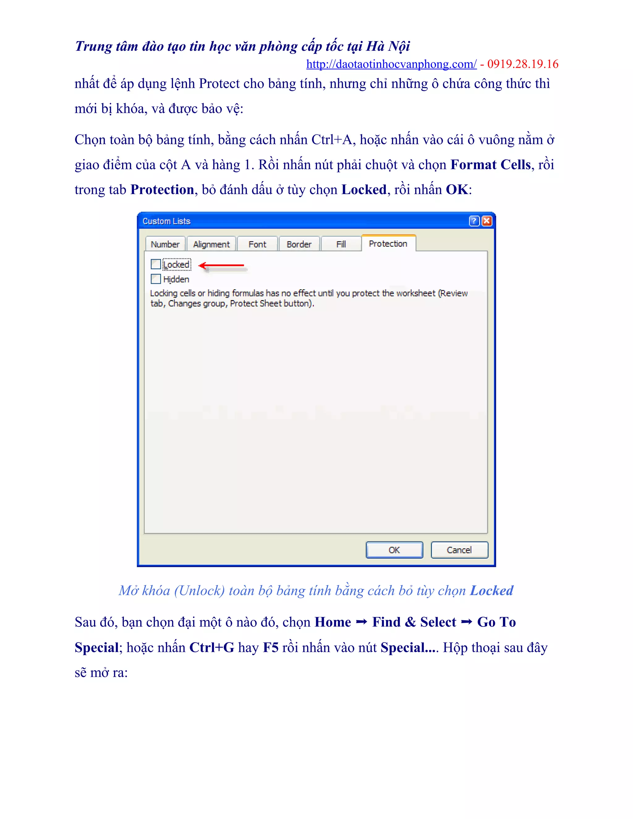 Trung tâm đào tạo tin học văn phòng cấp tốc tại Hà Nội
http://daotaotinhocvanphong.com/ - 0919.28.19.16
nhất để áp dụng lệnh Protect cho bảng tính, nhưng chỉ những ô chứa công thức thì
mới bị khóa, và được bảo vệ:
Chọn toàn bộ bảng tính, bằng cách nhấn Ctrl+A, hoặc nhấn vào cái ô vuông nằm ở
giao điểm của cột A và hàng 1. Rồi nhấn nút phải chuột và chọn Format Cells, rồi
trong tab Protection, bỏ đánh dấu ở tùy chọn Locked, rồi nhấn OK:
Mở khóa (Unlock) toàn bộ bảng tính bằng cách bỏ tùy chọn Locked
Sau đó, bạn chọn đại một ô nào đó, chọn Home ➝ Find & Select ➝ Go To
Special; hoặc nhấn Ctrl+G hay F5 rồi nhấn vào nút Special.... Hộp thoại sau đây
sẽ mở ra:
 