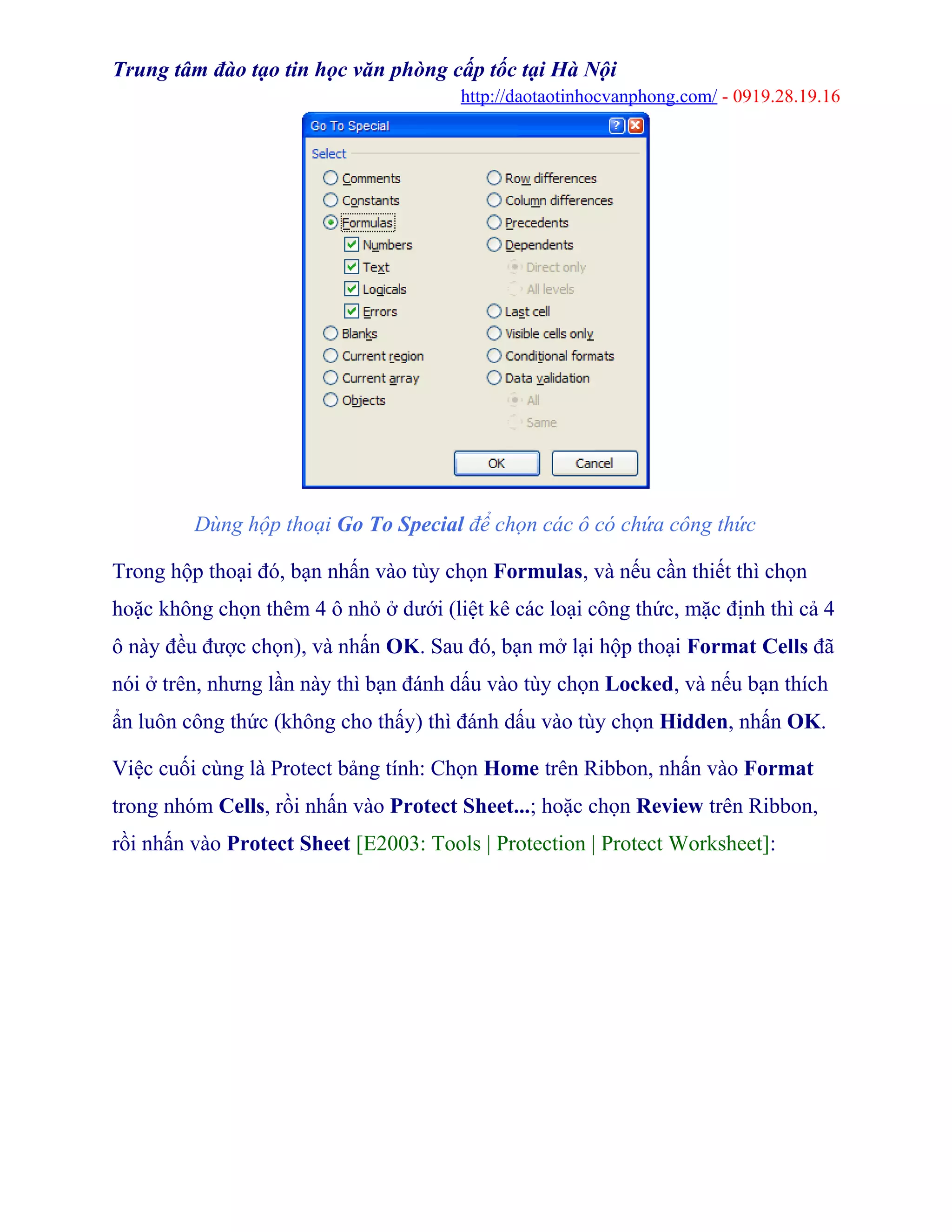 Trung tâm đào tạo tin học văn phòng cấp tốc tại Hà Nội
http://daotaotinhocvanphong.com/ - 0919.28.19.16
Dùng hộp thoại Go To Special để chọn các ô có chứa công thức
Trong hộp thoại đó, bạn nhấn vào tùy chọn Formulas, và nếu cần thiết thì chọn
hoặc không chọn thêm 4 ô nhỏ ở dưới (liệt kê các loại công thức, mặc định thì cả 4
ô này đều được chọn), và nhấn OK. Sau đó, bạn mở lại hộp thoại Format Cells đã
nói ở trên, nhưng lần này thì bạn đánh dấu vào tùy chọn Locked, và nếu bạn thích
ẩn luôn công thức (không cho thấy) thì đánh dấu vào tùy chọn Hidden, nhấn OK.
Việc cuối cùng là Protect bảng tính: Chọn Home trên Ribbon, nhấn vào Format
trong nhóm Cells, rồi nhấn vào Protect Sheet...; hoặc chọn Review trên Ribbon,
rồi nhấn vào Protect Sheet [E2003: Tools | Protection | Protect Worksheet]:
 