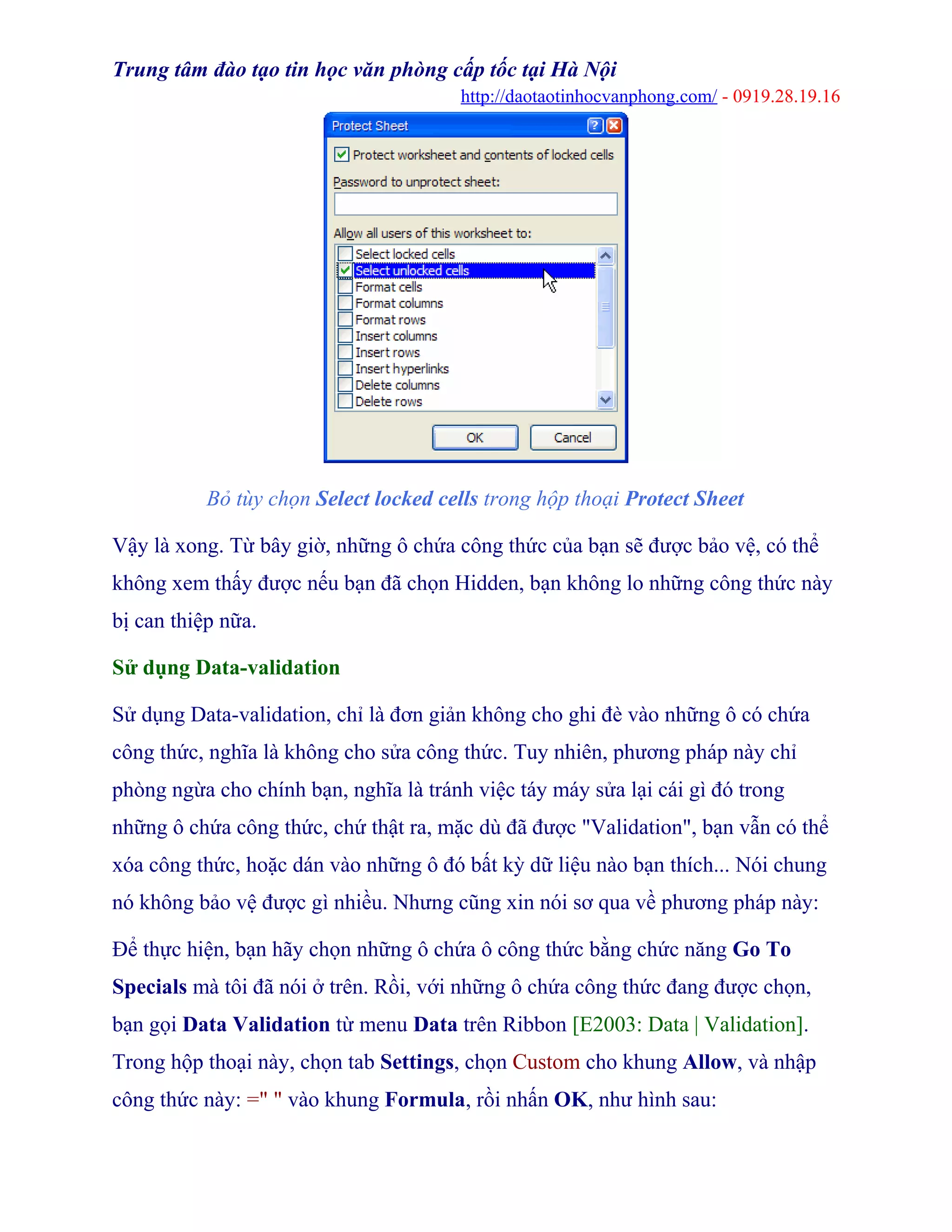 Trung tâm đào tạo tin học văn phòng cấp tốc tại Hà Nội
http://daotaotinhocvanphong.com/ - 0919.28.19.16
Bỏ tùy chọn Select locked cells trong hộp thoại Protect Sheet
Vậy là xong. Từ bây giờ, những ô chứa công thức của bạn sẽ được bảo vệ, có thể
không xem thấy được nếu bạn đã chọn Hidden, bạn không lo những công thức này
bị can thiệp nữa.
Sử dụng Data-validation
Sử dụng Data-validation, chỉ là đơn giản không cho ghi đè vào những ô có chứa
công thức, nghĩa là không cho sửa công thức. Tuy nhiên, phương pháp này chỉ
phòng ngừa cho chính bạn, nghĩa là tránh việc táy máy sửa lại cái gì đó trong
những ô chứa công thức, chứ thật ra, mặc dù đã được "Validation", bạn vẫn có thể
xóa công thức, hoặc dán vào những ô đó bất kỳ dữ liệu nào bạn thích... Nói chung
nó không bảo vệ được gì nhiều. Nhưng cũng xin nói sơ qua về phương pháp này:
Để thực hiện, bạn hãy chọn những ô chứa ô công thức bằng chức năng Go To
Specials mà tôi đã nói ở trên. Rồi, với những ô chứa công thức đang được chọn,
bạn gọi Data Validation từ menu Data trên Ribbon [E2003: Data | Validation].
Trong hộp thoại này, chọn tab Settings, chọn Custom cho khung Allow, và nhập
công thức này: =" " vào khung Formula, rồi nhấn OK, như hình sau:
 