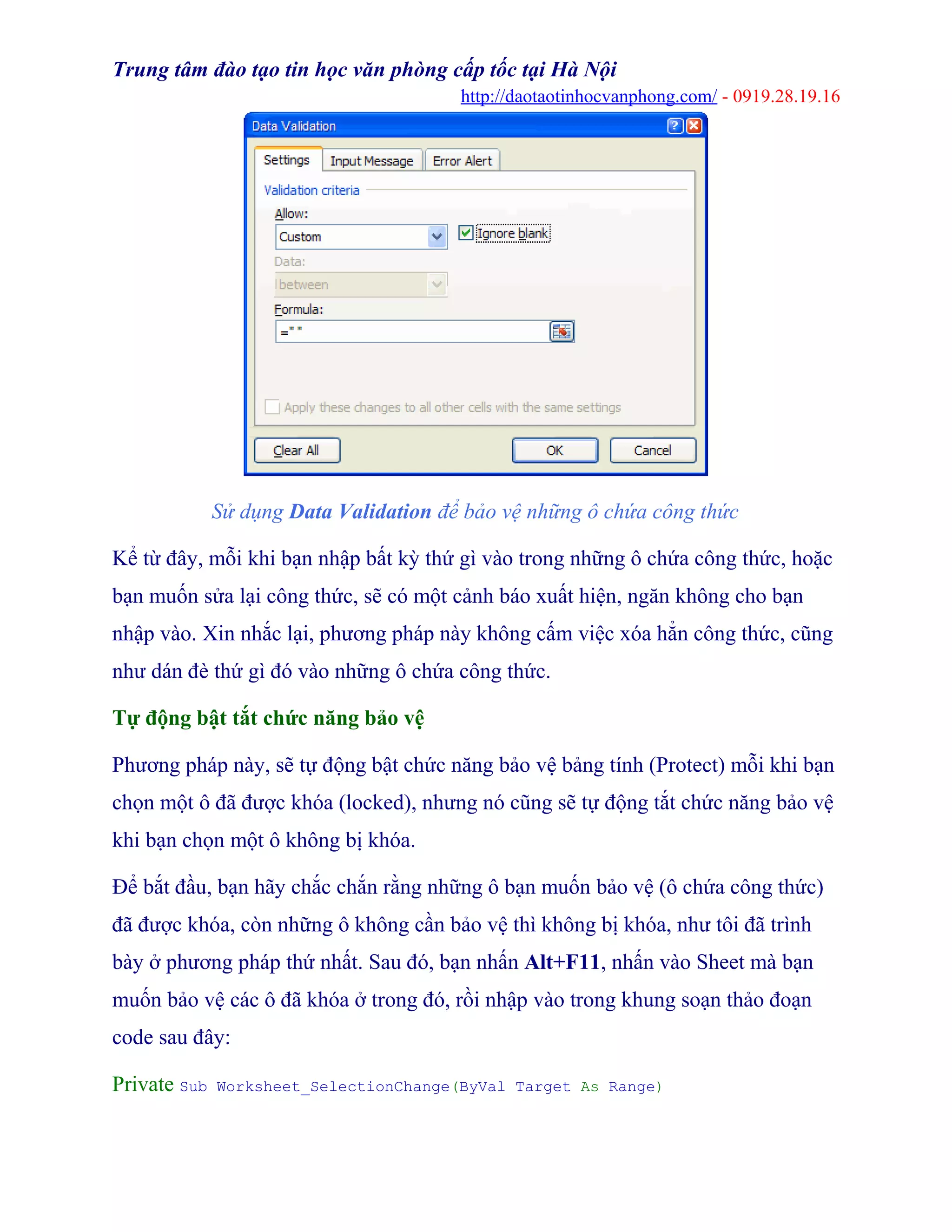 Trung tâm đào tạo tin học văn phòng cấp tốc tại Hà Nội
http://daotaotinhocvanphong.com/ - 0919.28.19.16
Sử dụng Data Validation để bảo vệ những ô chứa công thức
Kể từ đây, mỗi khi bạn nhập bất kỳ thứ gì vào trong những ô chứa công thức, hoặc
bạn muốn sửa lại công thức, sẽ có một cảnh báo xuất hiện, ngăn không cho bạn
nhập vào. Xin nhắc lại, phương pháp này không cấm việc xóa hẳn công thức, cũng
như dán đè thứ gì đó vào những ô chứa công thức.
Tự động bật tắt chức năng bảo vệ
Phương pháp này, sẽ tự động bật chức năng bảo vệ bảng tính (Protect) mỗi khi bạn
chọn một ô đã được khóa (locked), nhưng nó cũng sẽ tự động tắt chức năng bảo vệ
khi bạn chọn một ô không bị khóa.
Để bắt đầu, bạn hãy chắc chắn rằng những ô bạn muốn bảo vệ (ô chứa công thức)
đã được khóa, còn những ô không cần bảo vệ thì không bị khóa, như tôi đã trình
bày ở phương pháp thứ nhất. Sau đó, bạn nhấn Alt+F11, nhấn vào Sheet mà bạn
muốn bảo vệ các ô đã khóa ở trong đó, rồi nhập vào trong khung soạn thảo đoạn
code sau đây:
Private Sub Worksheet_SelectionChange(ByVal Target As Range)
 