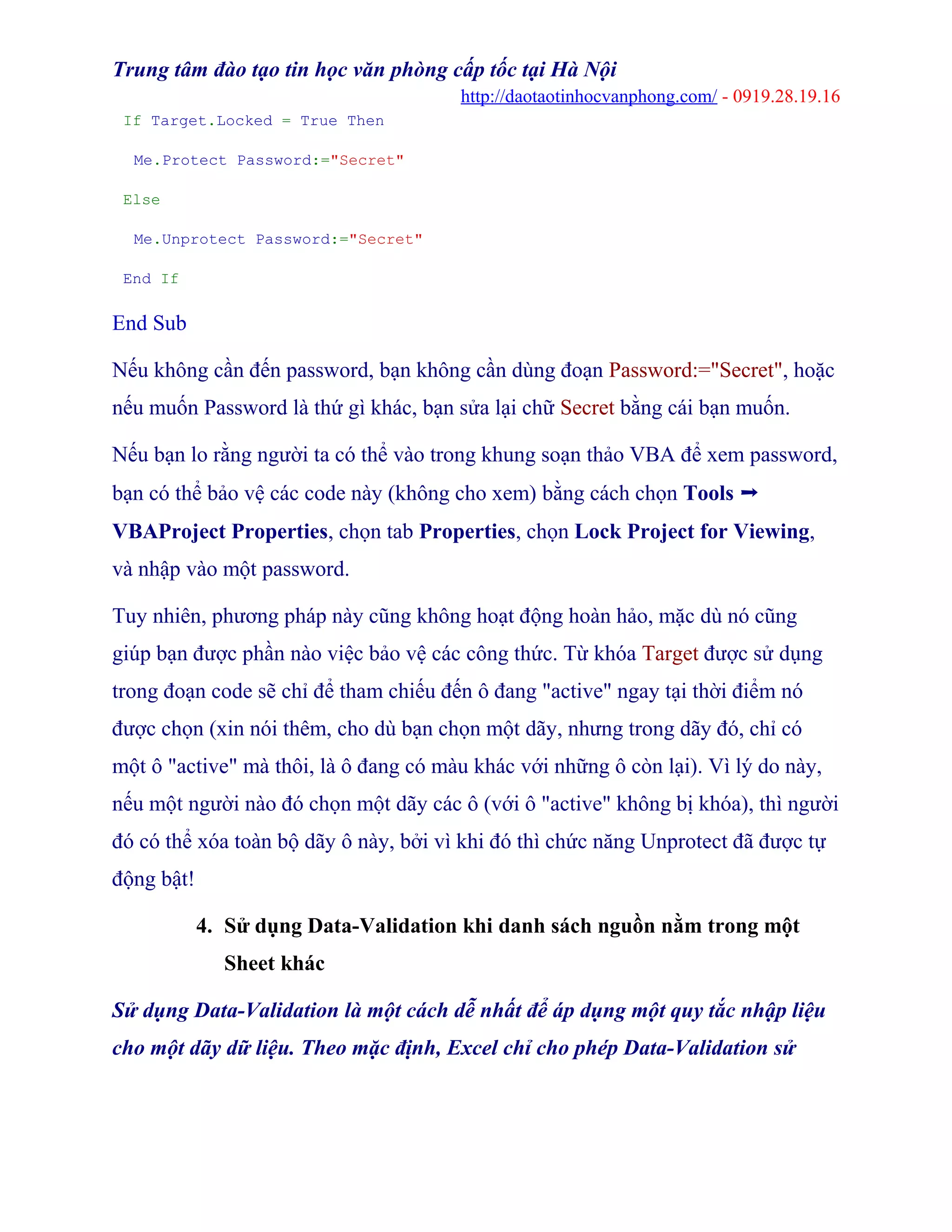 Trung tâm đào tạo tin học văn phòng cấp tốc tại Hà Nội
http://daotaotinhocvanphong.com/ - 0919.28.19.16
If Target.Locked = True Then
Me.Protect Password:="Secret"
Else
Me.Unprotect Password:="Secret"
End If
End Sub
Nếu không cần đến password, bạn không cần dùng đoạn Password:="Secret", hoặc
nếu muốn Password là thứ gì khác, bạn sửa lại chữ Secret bằng cái bạn muốn.
Nếu bạn lo rằng người ta có thể vào trong khung soạn thảo VBA để xem password,
bạn có thể bảo vệ các code này (không cho xem) bằng cách chọn Tools ➝
VBAProject Properties, chọn tab Properties, chọn Lock Project for Viewing,
và nhập vào một password.
Tuy nhiên, phương pháp này cũng không hoạt động hoàn hảo, mặc dù nó cũng
giúp bạn được phần nào việc bảo vệ các công thức. Từ khóa Target được sử dụng
trong đoạn code sẽ chỉ để tham chiếu đến ô đang "active" ngay tại thời điểm nó
được chọn (xin nói thêm, cho dù bạn chọn một dãy, nhưng trong dãy đó, chỉ có
một ô "active" mà thôi, là ô đang có màu khác với những ô còn lại). Vì lý do này,
nếu một người nào đó chọn một dãy các ô (với ô "active" không bị khóa), thì người
đó có thể xóa toàn bộ dãy ô này, bởi vì khi đó thì chức năng Unprotect đã được tự
động bật!
4. Sử dụng Data-Validation khi danh sách nguồn nằm trong một
Sheet khác
Sử dụng Data-Validation là một cách dễ nhất để áp dụng một quy tắc nhập liệu
cho một dãy dữ liệu. Theo mặc định, Excel chỉ cho phép Data-Validation sử
 