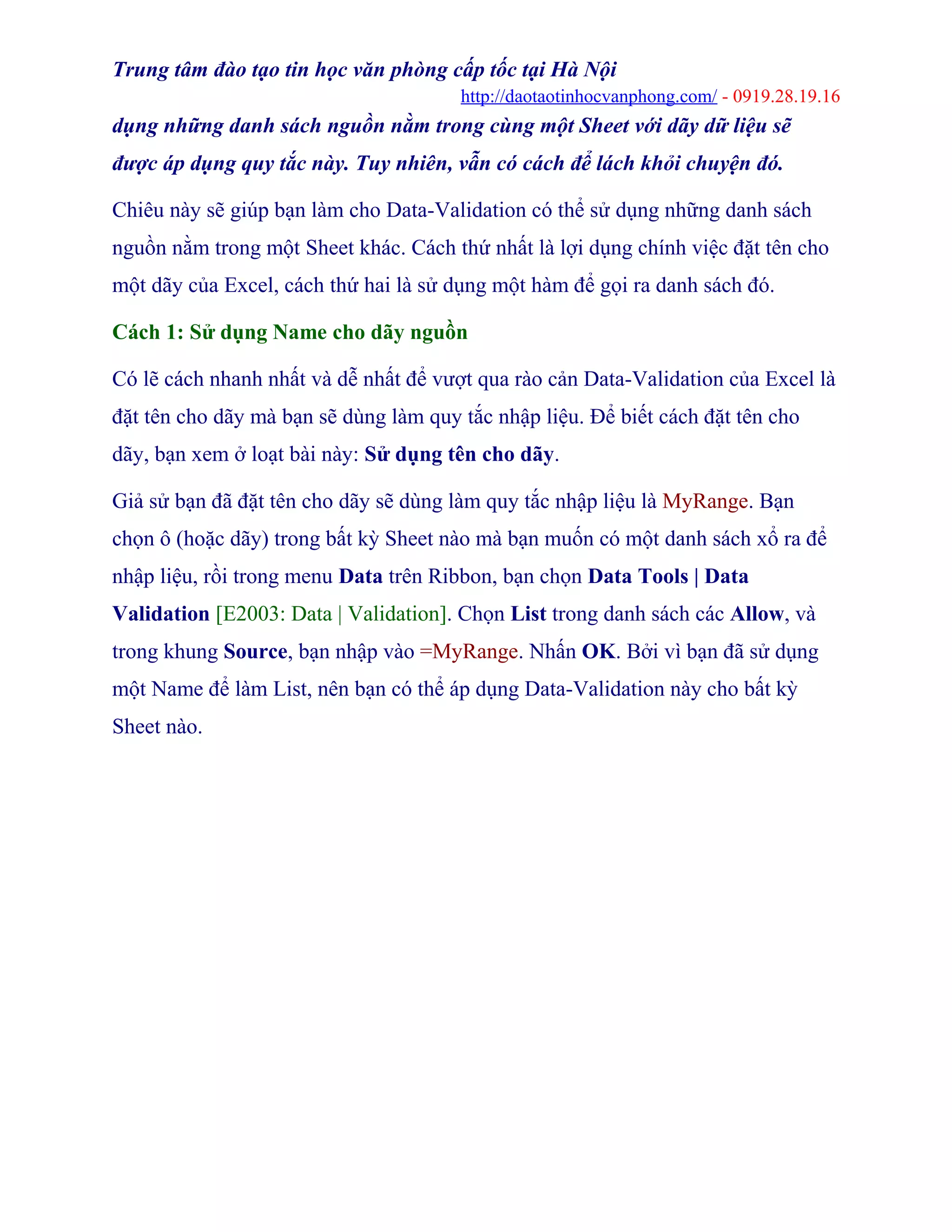 Trung tâm đào tạo tin học văn phòng cấp tốc tại Hà Nội
http://daotaotinhocvanphong.com/ - 0919.28.19.16
dụng những danh sách nguồn nằm trong cùng một Sheet với dãy dữ liệu sẽ
được áp dụng quy tắc này. Tuy nhiên, vẫn có cách để lách khỏi chuyện đó.
Chiêu này sẽ giúp bạn làm cho Data-Validation có thể sử dụng những danh sách
nguồn nằm trong một Sheet khác. Cách thứ nhất là lợi dụng chính việc đặt tên cho
một dãy của Excel, cách thứ hai là sử dụng một hàm để gọi ra danh sách đó.
Cách 1: Sử dụng Name cho dãy nguồn
Có lẽ cách nhanh nhất và dễ nhất để vượt qua rào cản Data-Validation của Excel là
đặt tên cho dãy mà bạn sẽ dùng làm quy tắc nhập liệu. Để biết cách đặt tên cho
dãy, bạn xem ở loạt bài này: Sử dụng tên cho dãy.
Giả sử bạn đã đặt tên cho dãy sẽ dùng làm quy tắc nhập liệu là MyRange. Bạn
chọn ô (hoặc dãy) trong bất kỳ Sheet nào mà bạn muốn có một danh sách xổ ra để
nhập liệu, rồi trong menu Data trên Ribbon, bạn chọn Data Tools | Data
Validation [E2003: Data | Validation]. Chọn List trong danh sách các Allow, và
trong khung Source, bạn nhập vào =MyRange. Nhấn OK. Bởi vì bạn đã sử dụng
một Name để làm List, nên bạn có thể áp dụng Data-Validation này cho bất kỳ
Sheet nào.
 