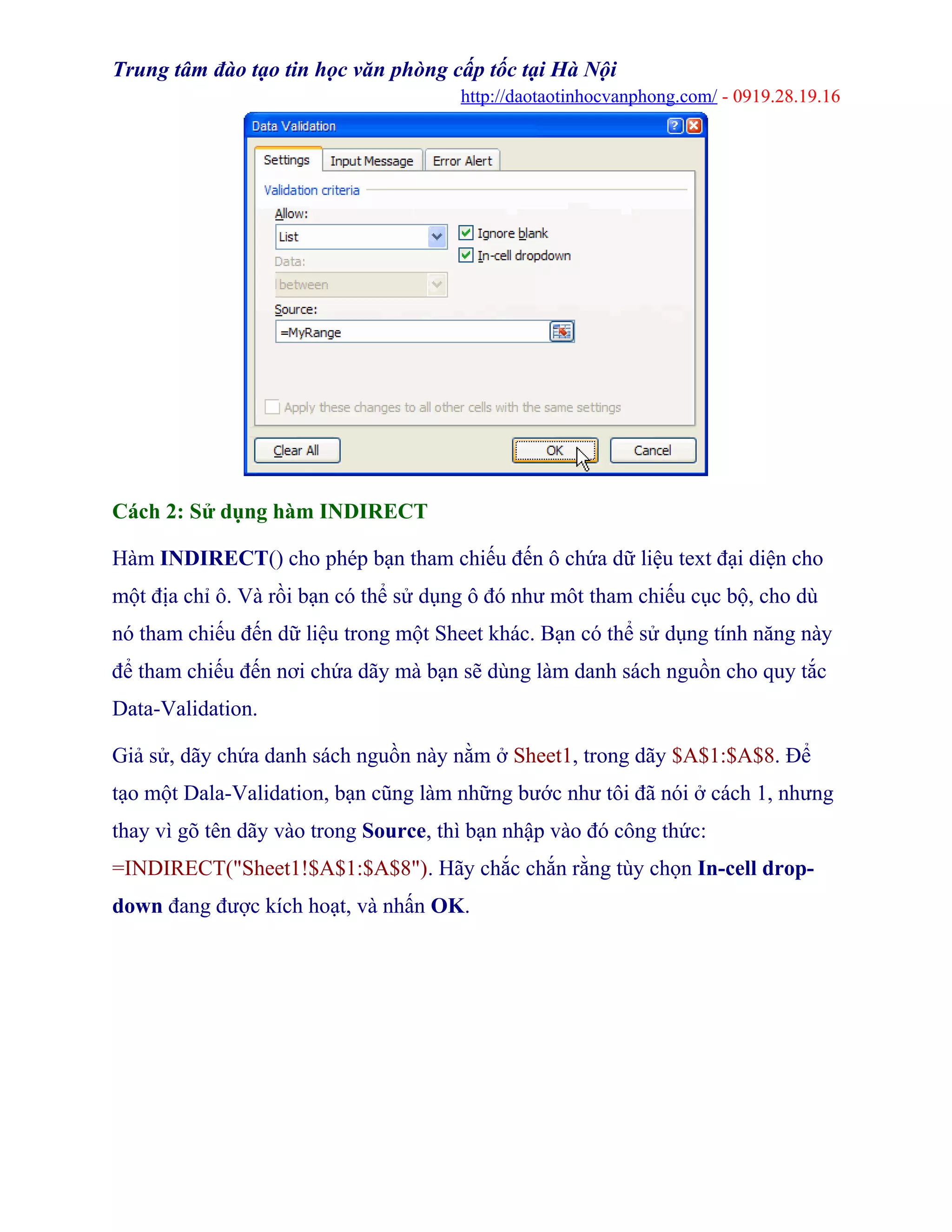 Trung tâm đào tạo tin học văn phòng cấp tốc tại Hà Nội
http://daotaotinhocvanphong.com/ - 0919.28.19.16
Cách 2: Sử dụng hàm INDIRECT
Hàm INDIRECT() cho phép bạn tham chiếu đến ô chứa dữ liệu text đại diện cho
một địa chỉ ô. Và rồi bạn có thể sử dụng ô đó như môt tham chiếu cục bộ, cho dù
nó tham chiếu đến dữ liệu trong một Sheet khác. Bạn có thể sử dụng tính năng này
để tham chiếu đến nơi chứa dãy mà bạn sẽ dùng làm danh sách nguồn cho quy tắc
Data-Validation.
Giả sử, dãy chứa danh sách nguồn này nằm ở Sheet1, trong dãy $A$1:$A$8. Để
tạo một Dala-Validation, bạn cũng làm những bước như tôi đã nói ở cách 1, nhưng
thay vì gõ tên dãy vào trong Source, thì bạn nhập vào đó công thức:
=INDIRECT("Sheet1!$A$1:$A$8"). Hãy chắc chắn rằng tùy chọn In-cell drop-
down đang được kích hoạt, và nhấn OK.
 