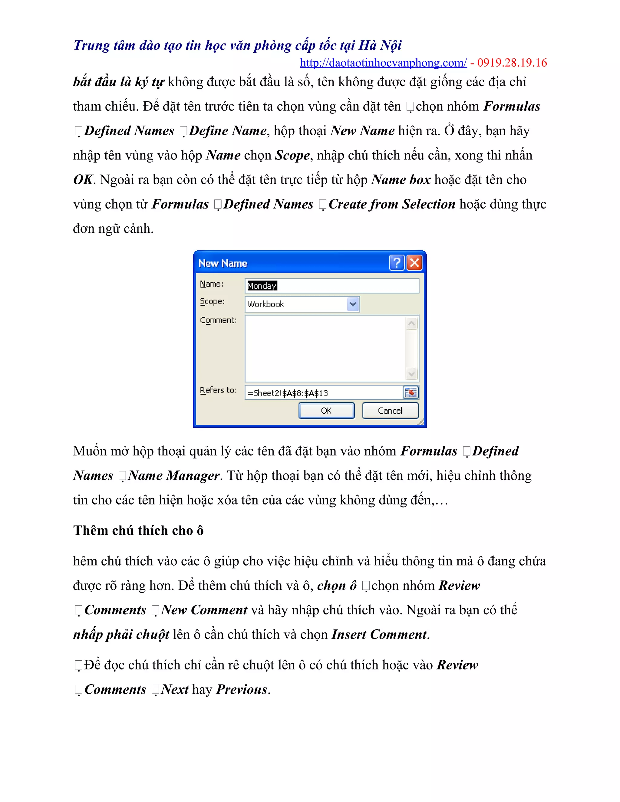 Trung tâm đào tạo tin học văn phòng cấp tốc tại Hà Nội
http://daotaotinhocvanphong.com/ - 0919.28.19.16
bắt đầu là ký tự không được bắt đầu là số, tên không được đặt giống các địa chỉ
tham chiếu. Để đặt tên trước tiên ta chọn vùng cần đặt tên chọn nhóm Formulas
Defined Names Define Name, hộp thoại New Name hiện ra. Ở đây, bạn hãy
nhập tên vùng vào hộp Name chọn Scope, nhập chú thích nếu cần, xong thì nhấn
OK. Ngoài ra bạn còn có thể đặt tên trực tiếp từ hộp Name box hoặc đặt tên cho
vùng chọn từ Formulas Defined Names Create from Selection hoặc dùng thực
đơn ngữ cảnh.
Muốn mở hộp thoại quản lý các tên đã đặt bạn vào nhóm Formulas Defined
Names Name Manager. Từ hộp thoại bạn có thể đặt tên mới, hiệu chỉnh thông
tin cho các tên hiện hoặc xóa tên của các vùng không dùng đến,…
Thêm chú thích cho ô
hêm chú thích vào các ô giúp cho việc hiệu chỉnh và hiểu thông tin mà ô đang chứa
được rõ ràng hơn. Để thêm chú thích và ô, chọn ô chọn nhóm Review
Comments New Comment và hãy nhập chú thích vào. Ngoài ra bạn có thể
nhấp phải chuột lên ô cần chú thích và chọn Insert Comment.
Để đọc chú thích chỉ cần rê chuột lên ô có chú thích hoặc vào Review
Comments Next hay Previous.
 