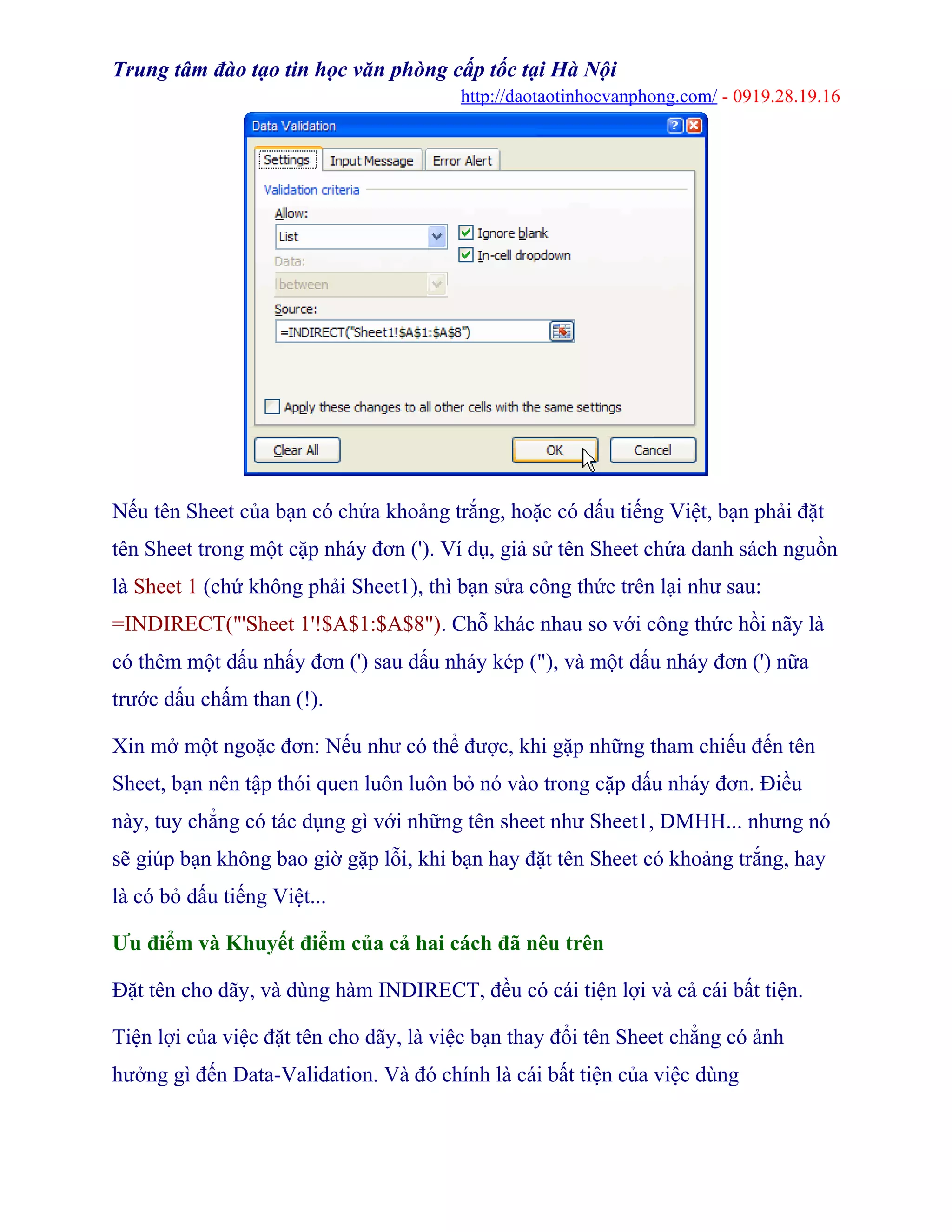 Trung tâm đào tạo tin học văn phòng cấp tốc tại Hà Nội
http://daotaotinhocvanphong.com/ - 0919.28.19.16
Nếu tên Sheet của bạn có chứa khoảng trắng, hoặc có dấu tiếng Việt, bạn phải đặt
tên Sheet trong một cặp nháy đơn ('). Ví dụ, giả sử tên Sheet chứa danh sách nguồn
là Sheet 1 (chứ không phải Sheet1), thì bạn sửa công thức trên lại như sau:
=INDIRECT("'Sheet 1'!$A$1:$A$8"). Chỗ khác nhau so với công thức hồi nãy là
có thêm một dấu nhấy đơn (') sau dấu nháy kép ("), và một dấu nháy đơn (') nữa
trước dấu chấm than (!).
Xin mở một ngoặc đơn: Nếu như có thể được, khi gặp những tham chiếu đến tên
Sheet, bạn nên tập thói quen luôn luôn bỏ nó vào trong cặp dấu nháy đơn. Điều
này, tuy chẳng có tác dụng gì với những tên sheet như Sheet1, DMHH... nhưng nó
sẽ giúp bạn không bao giờ gặp lỗi, khi bạn hay đặt tên Sheet có khoảng trắng, hay
là có bỏ dấu tiếng Việt...
Ưu điểm và Khuyết điểm của cả hai cách đã nêu trên
Đặt tên cho dãy, và dùng hàm INDIRECT, đều có cái tiện lợi và cả cái bất tiện.
Tiện lợi của việc đặt tên cho dãy, là việc bạn thay đổi tên Sheet chẳng có ảnh
hưởng gì đến Data-Validation. Và đó chính là cái bất tiện của việc dùng
 