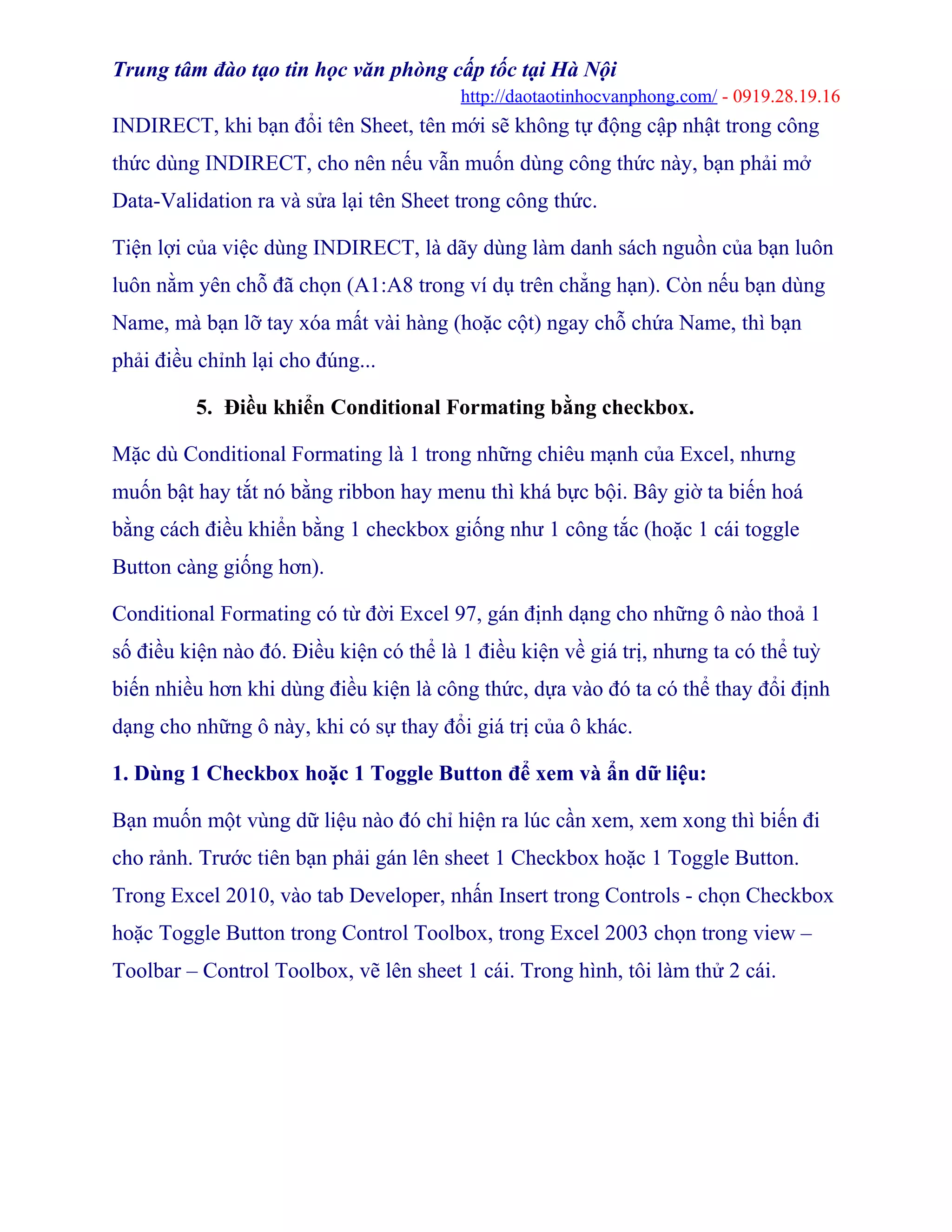 Trung tâm đào tạo tin học văn phòng cấp tốc tại Hà Nội
http://daotaotinhocvanphong.com/ - 0919.28.19.16
INDIRECT, khi bạn đổi tên Sheet, tên mới sẽ không tự động cập nhật trong công
thức dùng INDIRECT, cho nên nếu vẫn muốn dùng công thức này, bạn phải mở
Data-Validation ra và sửa lại tên Sheet trong công thức.
Tiện lợi của việc dùng INDIRECT, là dãy dùng làm danh sách nguồn của bạn luôn
luôn nằm yên chỗ đã chọn (A1:A8 trong ví dụ trên chẳng hạn). Còn nếu bạn dùng
Name, mà bạn lỡ tay xóa mất vài hàng (hoặc cột) ngay chỗ chứa Name, thì bạn
phải điều chỉnh lại cho đúng...
5. Điều khiển Conditional Formating bằng checkbox.
Mặc dù Conditional Formating là 1 trong những chiêu mạnh của Excel, nhưng
muốn bật hay tắt nó bằng ribbon hay menu thì khá bực bội. Bây giờ ta biến hoá
bằng cách điều khiển bằng 1 checkbox giống như 1 công tắc (hoặc 1 cái toggle
Button càng giống hơn).
Conditional Formating có từ đời Excel 97, gán định dạng cho những ô nào thoả 1
số điều kiện nào đó. Điều kiện có thể là 1 điều kiện về giá trị, nhưng ta có thể tuỳ
biến nhiều hơn khi dùng điều kiện là công thức, dựa vào đó ta có thể thay đổi định
dạng cho những ô này, khi có sự thay đổi giá trị của ô khác.
1. Dùng 1 Checkbox hoặc 1 Toggle Button để xem và ẩn dữ liệu:
Bạn muốn một vùng dữ liệu nào đó chỉ hiện ra lúc cần xem, xem xong thì biến đi
cho rảnh. Trước tiên bạn phải gán lên sheet 1 Checkbox hoặc 1 Toggle Button.
Trong Excel 2010, vào tab Developer, nhấn Insert trong Controls - chọn Checkbox
hoặc Toggle Button trong Control Toolbox, trong Excel 2003 chọn trong view –
Toolbar – Control Toolbox, vẽ lên sheet 1 cái. Trong hình, tôi làm thử 2 cái.
 