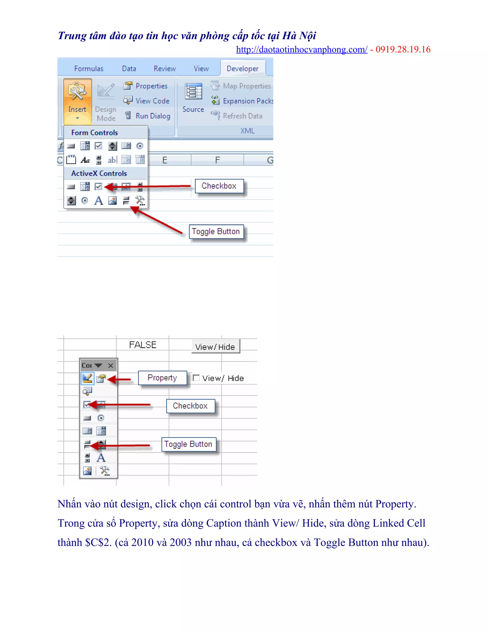 Trung tâm đào tạo tin học văn phòng cấp tốc tại Hà Nội
http://daotaotinhocvanphong.com/ - 0919.28.19.16
.................
Nhấn vào nút design, click chọn cái control bạn vừa vẽ, nhấn thêm nút Property.
Trong cửa sổ Property, sửa dòng Caption thành View/ Hide, sửa dòng Linked Cell
thành $C$2. (cả 2010 và 2003 như nhau, cả checkbox và Toggle Button như nhau).
 