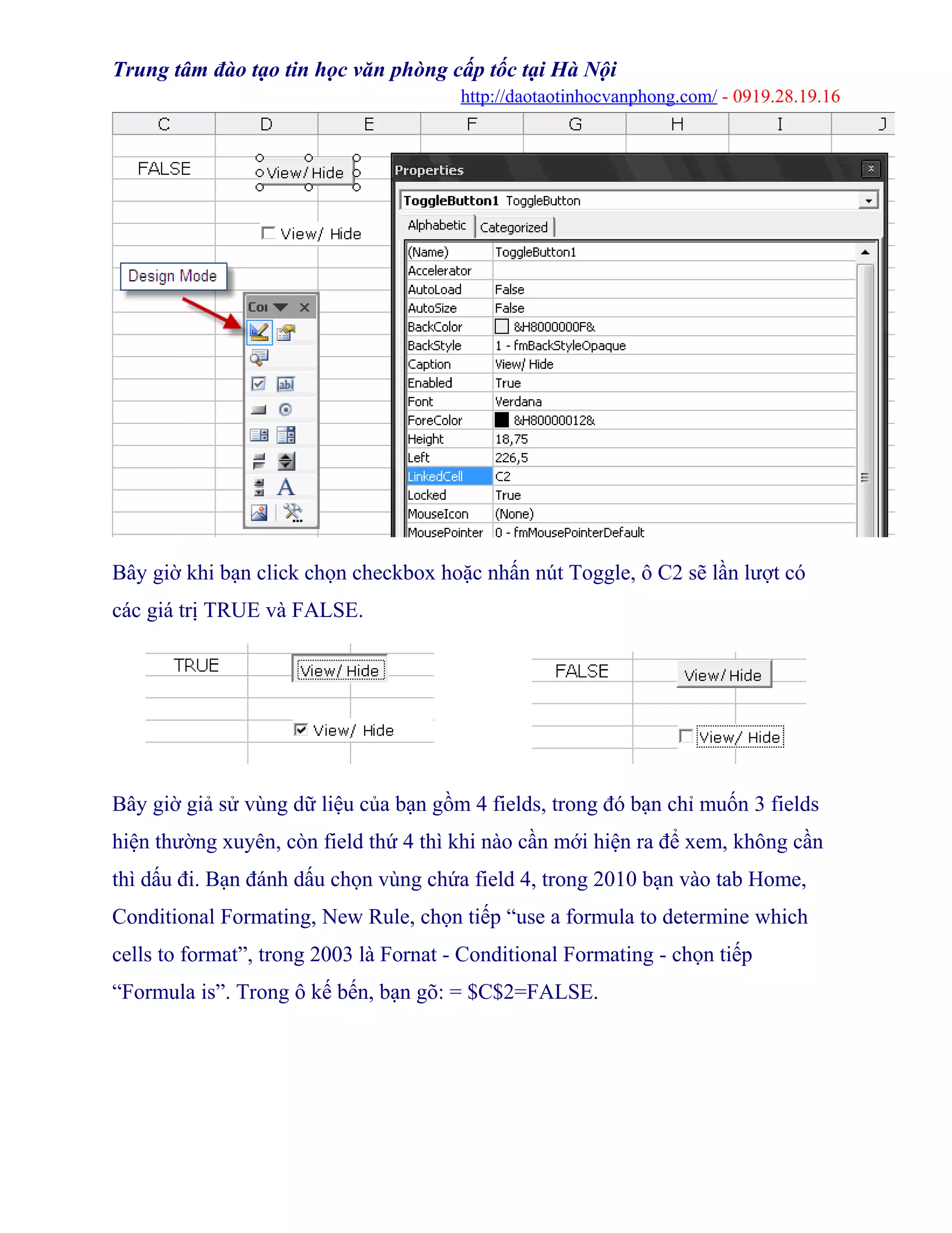 Trung tâm đào tạo tin học văn phòng cấp tốc tại Hà Nội
http://daotaotinhocvanphong.com/ - 0919.28.19.16
Bây giờ khi bạn click chọn checkbox hoặc nhấn nút Toggle, ô C2 sẽ lần lượt có
các giá trị TRUE và FALSE.
..................
Bây giờ giả sử vùng dữ liệu của bạn gồm 4 fields, trong đó bạn chỉ muốn 3 fields
hiện thường xuyên, còn field thứ 4 thì khi nào cần mới hiện ra để xem, không cần
thì dấu đi. Bạn đánh dấu chọn vùng chứa field 4, trong 2010 bạn vào tab Home,
Conditional Formating, New Rule, chọn tiếp “use a formula to determine which
cells to format”, trong 2003 là Fornat - Conditional Formating - chọn tiếp
“Formula is”. Trong ô kế bến, bạn gõ: = $C$2=FALSE.
 