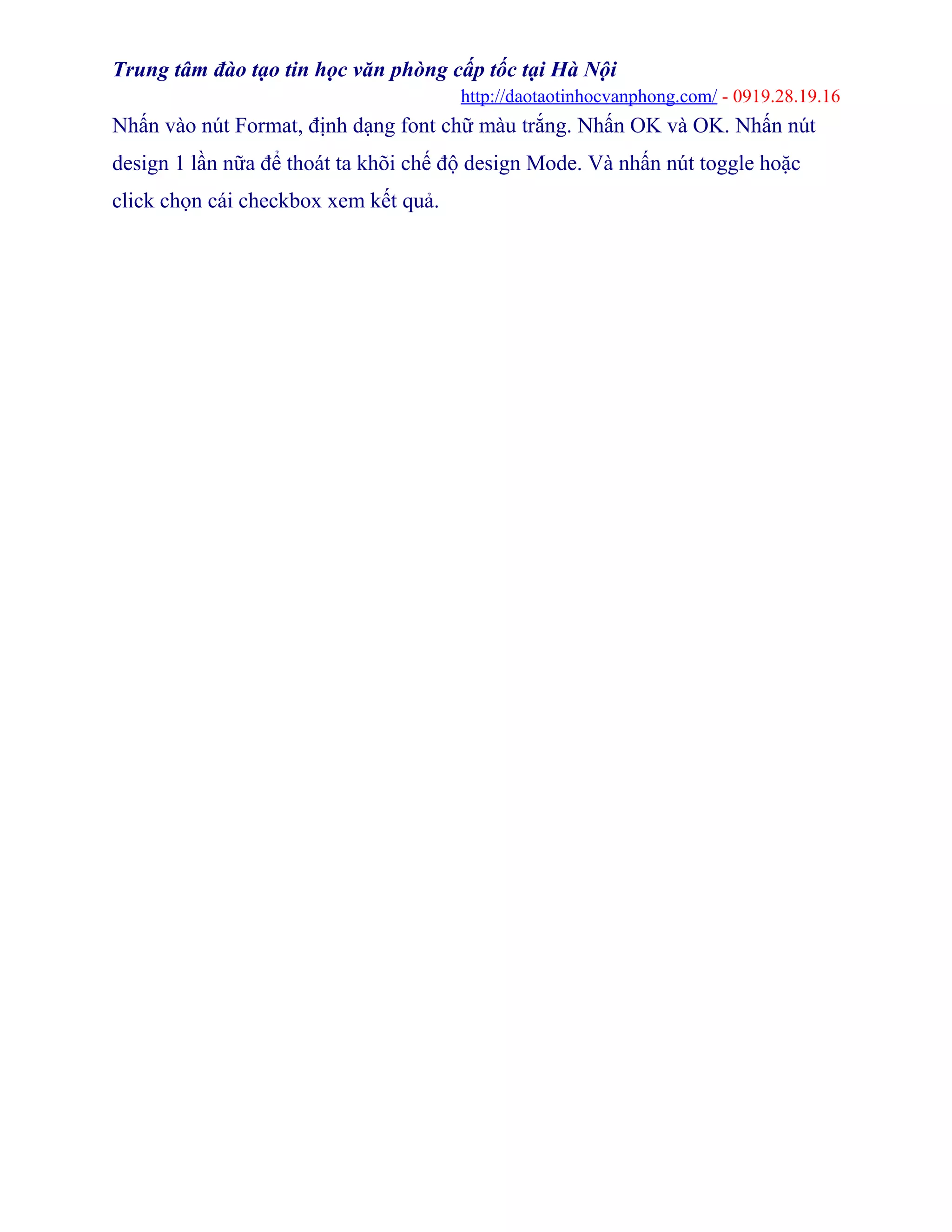 Trung tâm đào tạo tin học văn phòng cấp tốc tại Hà Nội
http://daotaotinhocvanphong.com/ - 0919.28.19.16
Nhấn vào nút Format, định dạng font chữ màu trắng. Nhấn OK và OK. Nhấn nút
design 1 lần nữa để thoát ta khõi chế độ design Mode. Và nhấn nút toggle hoặc
click chọn cái checkbox xem kết quả.
 