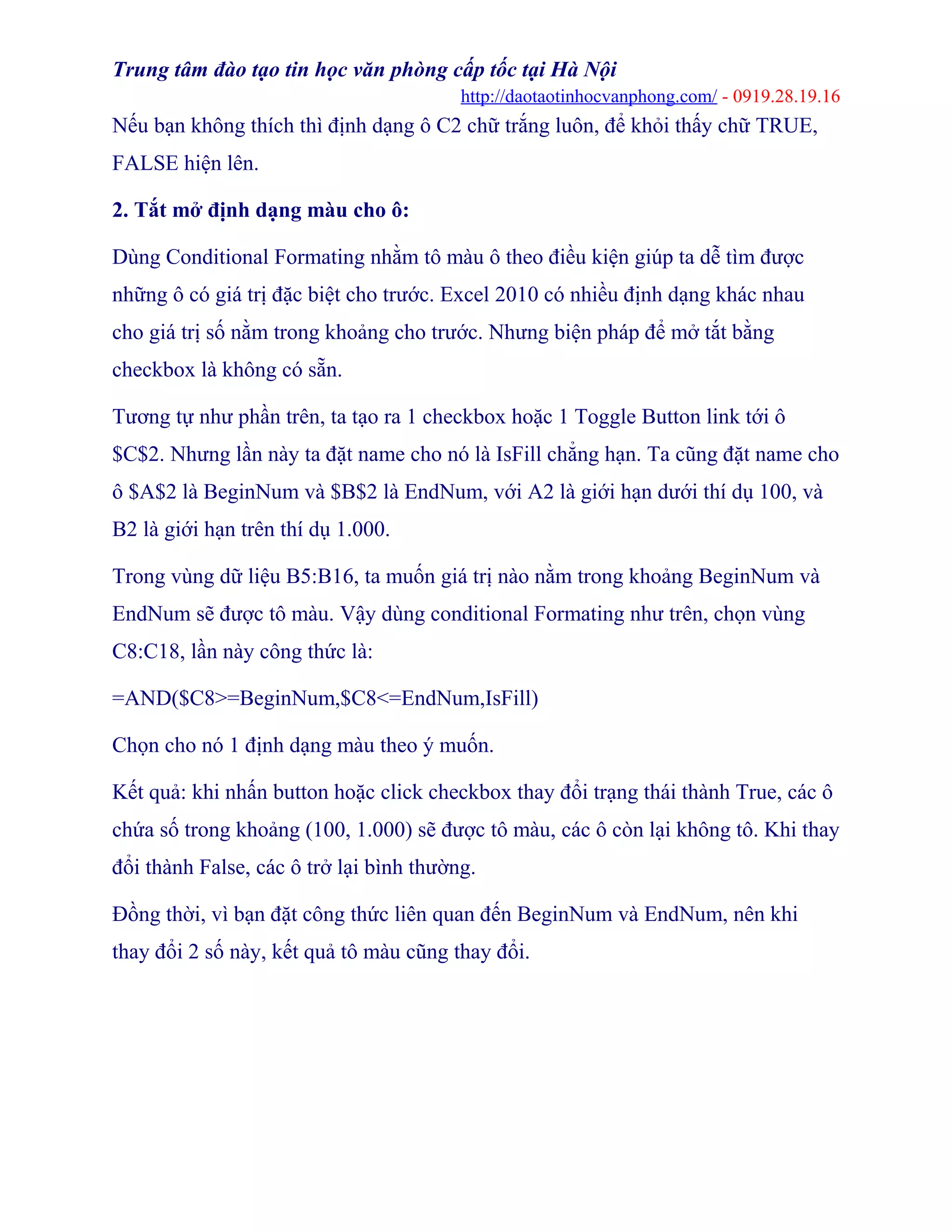 Trung tâm đào tạo tin học văn phòng cấp tốc tại Hà Nội
http://daotaotinhocvanphong.com/ - 0919.28.19.16
Nếu bạn không thích thì định dạng ô C2 chữ trắng luôn, để khỏi thấy chữ TRUE,
FALSE hiện lên.
2. Tắt mở định dạng màu cho ô:
Dùng Conditional Formating nhằm tô màu ô theo điều kiện giúp ta dễ tìm được
những ô có giá trị đặc biệt cho trước. Excel 2010 có nhiều định dạng khác nhau
cho giá trị số nằm trong khoảng cho trước. Nhưng biện pháp để mở tắt bằng
checkbox là không có sẵn.
Tương tự như phần trên, ta tạo ra 1 checkbox hoặc 1 Toggle Button link tới ô
$C$2. Nhưng lần này ta đặt name cho nó là IsFill chẳng hạn. Ta cũng đặt name cho
ô $A$2 là BeginNum và $B$2 là EndNum, với A2 là giới hạn dưới thí dụ 100, và
B2 là giới hạn trên thí dụ 1.000.
Trong vùng dữ liệu B5:B16, ta muốn giá trị nào nằm trong khoảng BeginNum và
EndNum sẽ được tô màu. Vậy dùng conditional Formating như trên, chọn vùng
C8:C18, lần này công thức là:
=AND($C8>=BeginNum,$C8<=EndNum,IsFill)
Chọn cho nó 1 định dạng màu theo ý muốn.
Kết quả: khi nhấn button hoặc click checkbox thay đổi trạng thái thành True, các ô
chứa số trong khoảng (100, 1.000) sẽ được tô màu, các ô còn lại không tô. Khi thay
đổi thành False, các ô trở lại bình thường.
Đồng thời, vì bạn đặt công thức liên quan đến BeginNum và EndNum, nên khi
thay đổi 2 số này, kết quả tô màu cũng thay đổi.
 