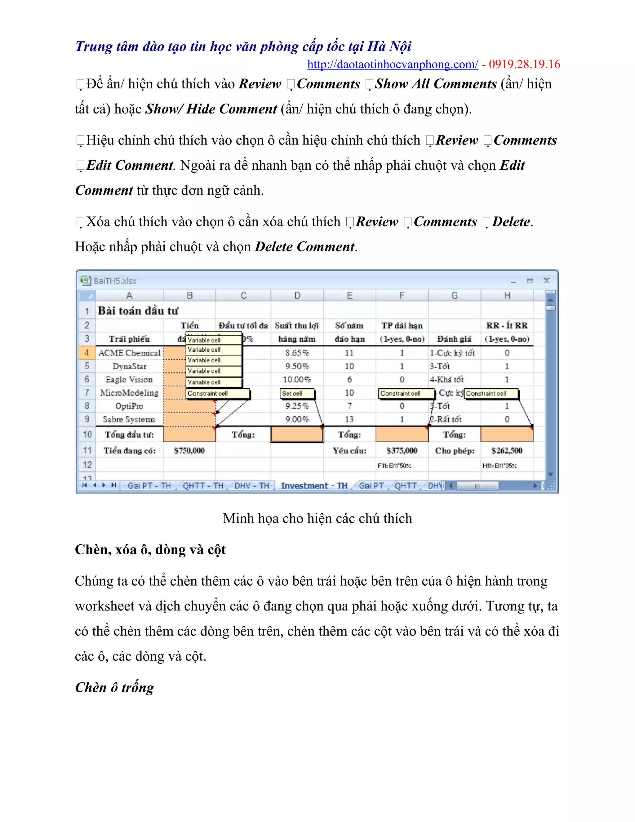 Trung tâm đào tạo tin học văn phòng cấp tốc tại Hà Nội
http://daotaotinhocvanphong.com/ - 0919.28.19.16
Để ẩn/ hiện chú thích vào Review Comments Show All Comments (ẩn/ hiện
tất cả) hoặc Show/ Hide Comment (ẩn/ hiện chú thích ô đang chọn).
Hiệu chỉnh chú thích vào chọn ô cần hiệu chỉnh chú thích Review Comments
Edit Comment. Ngoài ra để nhanh bạn có thể nhấp phải chuột và chọn Edit
Comment từ thực đơn ngữ cảnh.
Xóa chú thích vào chọn ô cần xóa chú thích Review Comments Delete.
Hoặc nhấp phải chuột và chọn Delete Comment.
Minh họa cho hiện các chú thích
Chèn, xóa ô, dòng và cột
Chúng ta có thể chèn thêm các ô vào bên trái hoặc bên trên của ô hiện hành trong
worksheet và dịch chuyển các ô đang chọn qua phải hoặc xuống dưới. Tương tự, ta
có thể chèn thêm các dòng bên trên, chèn thêm các cột vào bên trái và có thể xóa đi
các ô, các dòng và cột.
Chèn ô trống
 