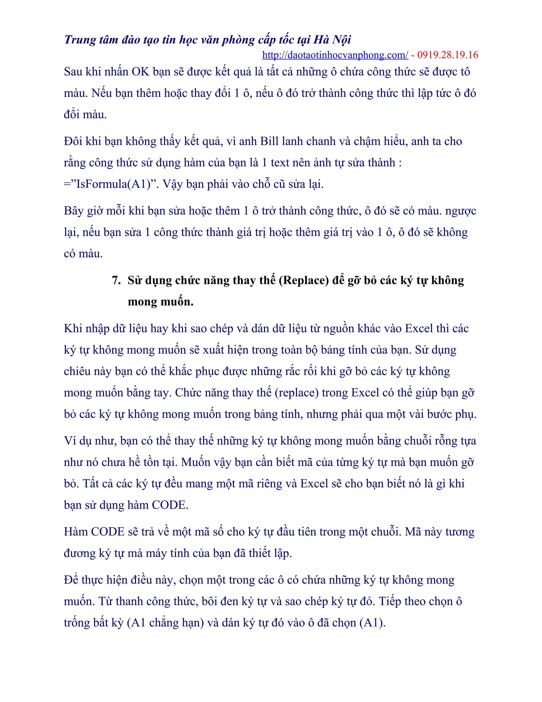 Trung tâm đào tạo tin học văn phòng cấp tốc tại Hà Nội
http://daotaotinhocvanphong.com/ - 0919.28.19.16
Sau khi nhấn OK bạn sẽ được kết quả là tất cả những ô chứa công thức sẽ được tô
màu. Nếu bạn thêm hoặc thay đổi 1 ô, nếu ô đó trở thành công thức thì lập tức ô đó
đổi màu.
Đôi khi bạn không thấy kết quả, vì anh Bill lanh chanh và chậm hiểu, anh ta cho
rằng công thức sử dụng hàm của bạn là 1 text nên ảnh tự sửa thành :
=”IsFormula(A1)”. Vậy bạn phải vào chỗ cũ sửa lại.
Bây giờ mỗi khi bạn sửa hoặc thêm 1 ô trở thành công thức, ô đó sẽ có màu. ngược
lại, nếu bạn sửa 1 công thức thành giá trị hoặc thêm giá trị vào 1 ô, ô đó sẽ không
có màu.
7. Sử dụng chức năng thay thế (Replace) để gỡ bỏ các ký tự không
mong muốn.
Khi nhập dữ liệu hay khi sao chép và dán dữ liệu từ nguồn khác vào Excel thì các
ký tự không mong muốn sẽ xuất hiện trong toàn bộ bảng tính của bạn. Sử dụng
chiêu này bạn có thể khắc phục được những rắc rối khi gỡ bỏ các ký tự không
mong muốn bằng tay. Chức năng thay thế (replace) trong Excel có thể giúp bạn gỡ
bỏ các ký tự không mong muốn trong bảng tính, nhưng phải qua một vài bước phụ.
Ví dụ như, bạn có thể thay thế những ký tự không mong muốn bằng chuỗi rỗng tựa
như nó chưa hề tồn tại. Muốn vậy bạn cần biết mã của từng ký tự mà bạn muốn gỡ
bỏ. Tất cả các ký tự đều mang một mã riêng và Excel sẽ cho bạn biết nó là gì khi
bạn sử dụng hàm CODE.
Hàm CODE sẽ trả về một mã số cho ký tự đầu tiên trong một chuỗi. Mã này tương
đương ký tự mà máy tính của bạn đã thiết lập.
Để thực hiện điều này, chọn một trong các ô có chứa những ký tự không mong
muốn. Từ thanh công thức, bôi đen ký tự và sao chép ký tự đó. Tiếp theo chọn ô
trống bất kỳ (A1 chẳng hạn) và dán ký tự đó vào ô đã chọn (A1).
 