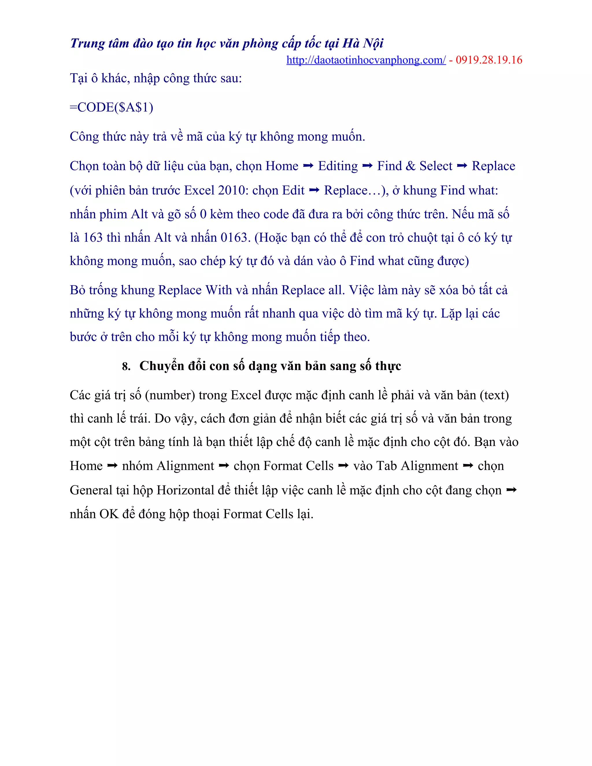 Trung tâm đào tạo tin học văn phòng cấp tốc tại Hà Nội
http://daotaotinhocvanphong.com/ - 0919.28.19.16
Tại ô khác, nhập công thức sau:
=CODE($A$1)
Công thức này trả về mã của ký tự không mong muốn.
Chọn toàn bộ dữ liệu của bạn, chọn Home ➝ Editing ➝ Find & Select ➝ Replace
(với phiên bản trước Excel 2010: chọn Edit ➝ Replace…), ở khung Find what:
nhấn phim Alt và gõ số 0 kèm theo code đã đưa ra bởi công thức trên. Nếu mã số
là 163 thì nhấn Alt và nhấn 0163. (Hoặc bạn có thể để con trỏ chuột tại ô có ký tự
không mong muốn, sao chép ký tự đó và dán vào ô Find what cũng được)
Bỏ trống khung Replace With và nhấn Replace all. Việc làm này sẽ xóa bỏ tất cả
những ký tự không mong muốn rất nhanh qua việc dò tìm mã ký tự. Lặp lại các
bước ở trên cho mỗi ký tự không mong muốn tiếp theo.
8. Chuyển đổi con số dạng văn bản sang số thực
Các giá trị số (number) trong Excel được mặc định canh lề phải và văn bản (text)
thì canh lế trái. Do vậy, cách đơn giản để nhận biết các giá trị số và văn bản trong
một cột trên bảng tính là bạn thiết lập chế độ canh lề mặc định cho cột đó. Bạn vào
Home ➝ nhóm Alignment ➝ chọn Format Cells ➝ vào Tab Alignment ➝ chọn
General tại hộp Horizontal để thiết lập việc canh lề mặc định cho cột đang chọn ➝
nhấn OK để đóng hộp thoại Format Cells lại.
 