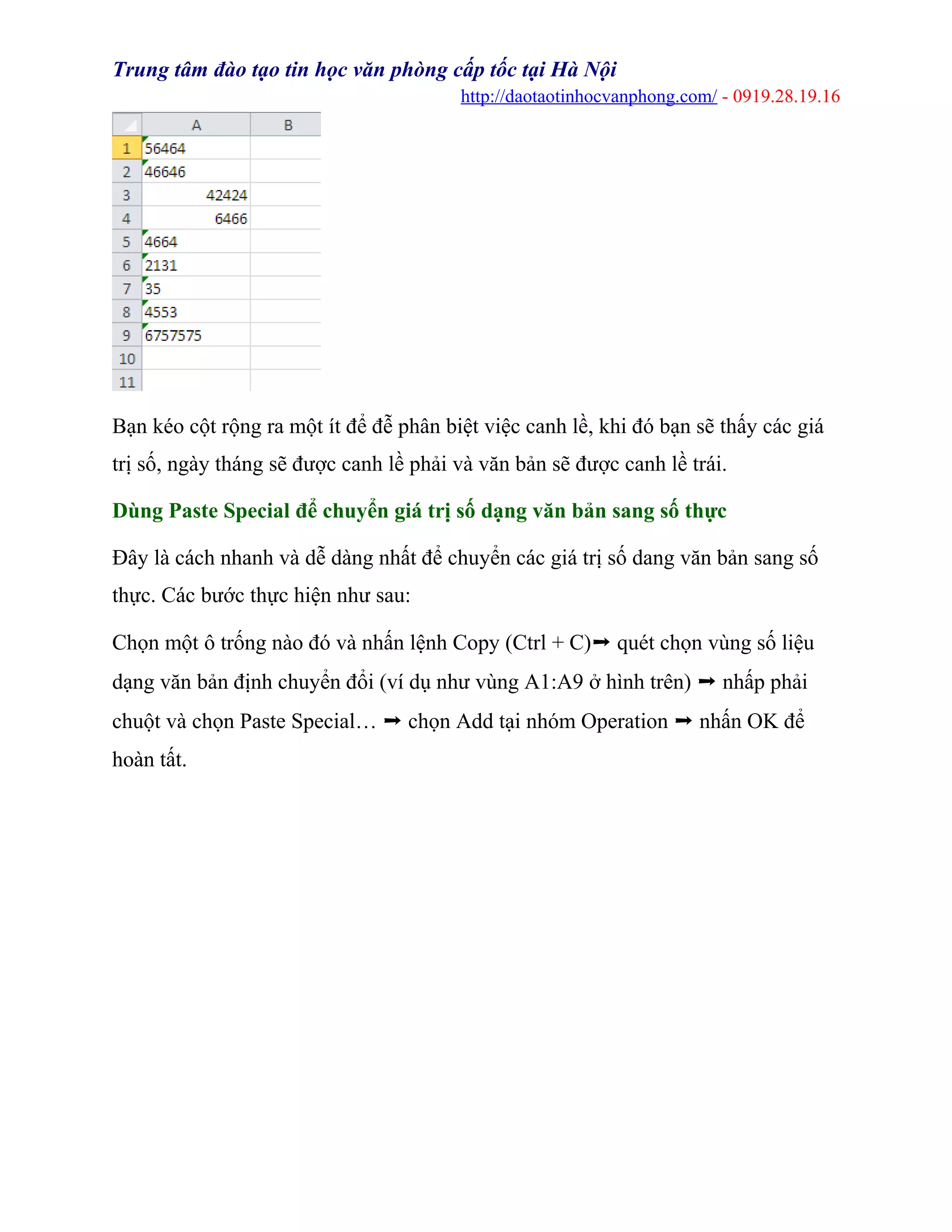 Trung tâm đào tạo tin học văn phòng cấp tốc tại Hà Nội
http://daotaotinhocvanphong.com/ - 0919.28.19.16
Bạn kéo cột rộng ra một ít để đễ phân biệt việc canh lề, khi đó bạn sẽ thấy các giá
trị số, ngày tháng sẽ được canh lề phải và văn bản sẽ được canh lề trái.
Dùng Paste Special để chuyển giá trị số dạng văn bản sang số thực
Đây là cách nhanh và dễ dàng nhất để chuyển các giá trị số dang văn bản sang số
thực. Các bước thực hiện như sau:
Chọn một ô trống nào đó và nhấn lệnh Copy (Ctrl + C)➝ quét chọn vùng số liệu
dạng văn bản định chuyển đổi (ví dụ như vùng A1:A9 ở hình trên) ➝ nhấp phải
chuột và chọn Paste Special… ➝ chọn Add tại nhóm Operation ➝ nhấn OK để
hoàn tất.
 